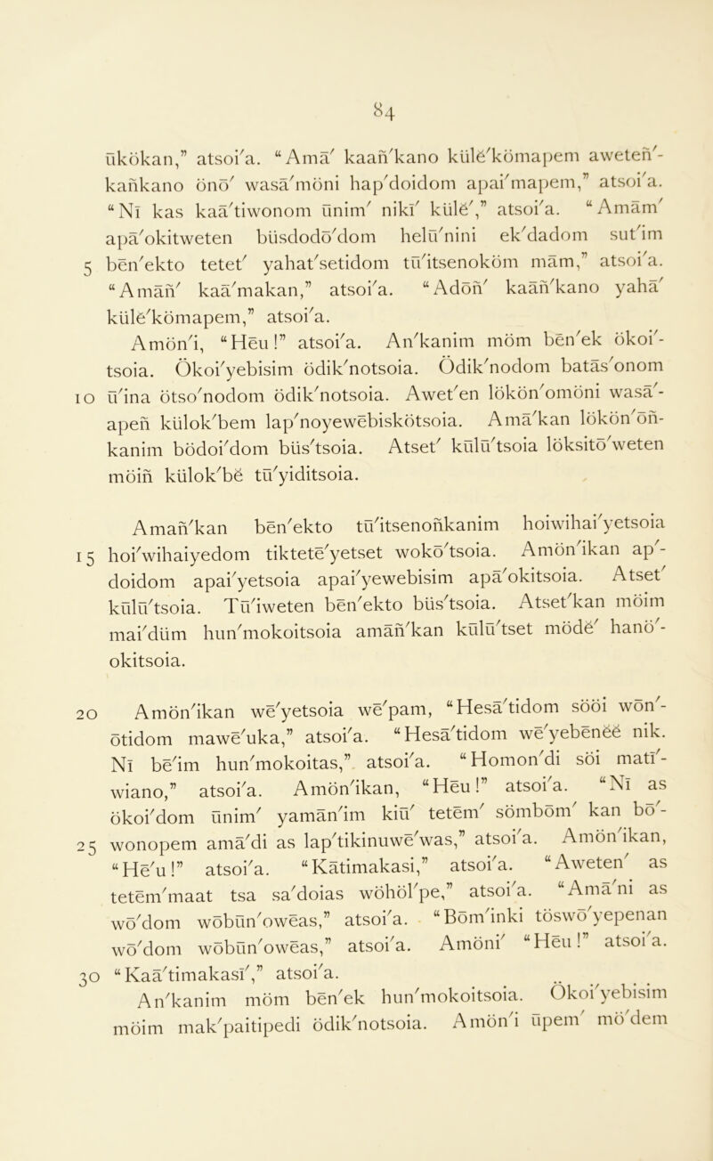 ukokan,” atsoka. “Ama^ kaaiVkano kiil^'komapem aweten'- kankano ono wasa'moni hap'doidom apakmapem,” atsoi'a. ‘‘Nl kas kaa^tiwonom Onim^ niki' kiile^ atsoka. “Amam^ apa^okitweten blisdodo^dom helr/nini ek^dadom sut im 5 ben'ekto teteb yahabsetidom tudtsenokbm mam,” atsoi'a. “AmaiV kaa'makan,” atsoba. “AdoiV kaaiVkano yaha kiile^komapem,” atsoi^a. Amond, “Heu!” atsoba. An'kanim mom ben'ek okob- tsoia. Okobyebisim bdik^notsoia. Odik^nodom batas^onom lo rbina otso'nodom odik'notsoia. Aweben lokon^omoni wasa- apefi kiilok^bem lap^noyewebiskdtsoia. Ama^kan lokon^on- kanim bodoi^dom biis'^tsoia. Atset^ kulu tsoia loksito weten moin klilok^be tibyiditsoia. AmaiVkan beibekto tibitsenofikanim hoiwihai'yetsoia 15 hoi^wihaiyedom tiktete^yetset woko tsoia. Amon ikan ap- doidom apai^yetsoia apabyewebisim apa okitsoia. Atset kulo^tsoia. Trbiweten ben^ekto blisdsoia. Atset kan moim niai^dtim him mokoitsoia aman kan kulu tset mode hano okitsoia. 20 Amondkan we'yetsoia we'pam, “Hesatidom sooi won^- otidom mawe^uka,” atsoba. “ Hesadidom we yebenee nik. Nl bedm hun^mokoitas,”. atsoba. “Homon^i soi matb- wiano,” atsoba. Amondkan, “Heu!” atsoba.^ “Nl as okobdom unim^ yamandm kifb tetem^ sombom kan bo - 25 wonopem ama^di as lap^tikinuwe was, atsoi a. Amon ikan, “He'u!” atsoba. “Katimakasi,” atsoba. “Aweten' as tetem^maat tsa sa^oias wohobpe,” atsoi a. Ama ni as woMom wobunV)weas,” atsoba. ‘‘Bominki toswo yepenan woMom wobun^oweas,” atsoba. Amonb “Heu!” atsoba. 30 “ Kaadimakasb,” atsoba. An'kanim mom ben'ek hurbmokoitsoia. Okobyebisim mbim mak^paitipedi odikdiotsoia. Amond upenb mb'dem