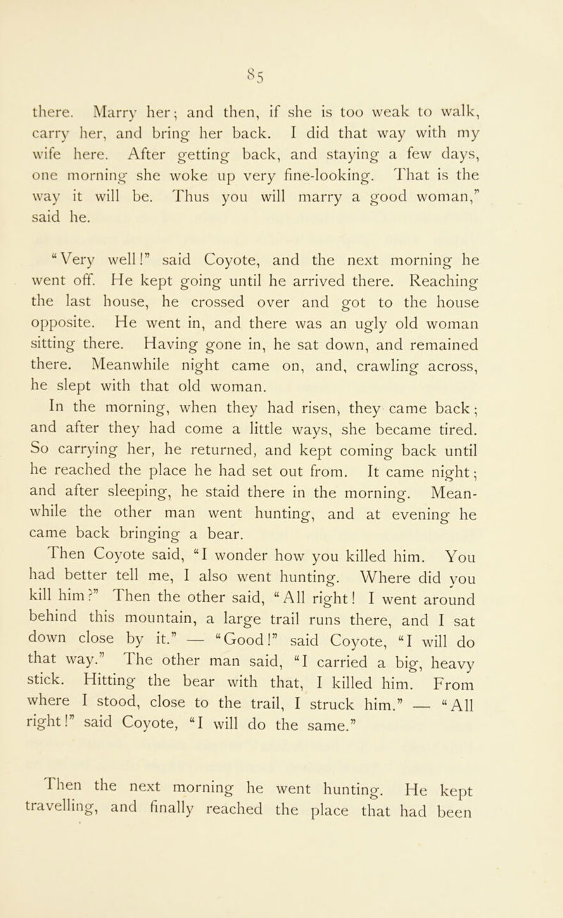 there. Marry her; and then, if she is too weak to walk, carry her, and bring her back. I did that way with my wife here. After getting back, and staying a few days, one morning she woke up very fine-looking. That is the way it will be. Thus you will marry a good woman,” said he. “Very well!” said Coyote, and the next morning he went off. He kept going until he arrived there. Reaching the last house, he crossed over and got to the house opposite. He went in, and there was an ugly old woman sitting there. Having gone in, he sat down, and remained there. Meanwhile night came on, and, crawling across, he slept with that old woman. In the morning, when they had risen-, they came back; and after they had come a little ways, she became tired. So carrying her, he returned, and kept coming back until he reached the place he had set out from. It came night; and after sleeping, he staid there in the morning. Mean- while the other man went hunting, and at evening he came back bringing a bear. o o S3,ici^ “I wonder how you killed him. You had better tell me, I also went hunting. Where did you kill him?” Then the other said, “All right! I went around behind this mountain, a large trail runs there, and I sat down close by it.” — “Good!” said Coyote, “I will do that way.” The other man said, “I carried a big, heavy stick. Hitting the bear with that, I killed him. From where I stood, close to the trail, I struck him.” — “All right!” said Coyote, “I will do the same.” Then the next morning he went hunting. He kept travelling, and finally reached the place that had been