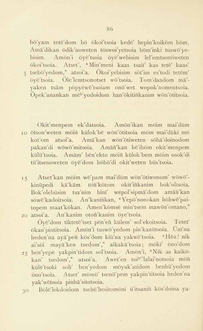 bo'yam teteMom bo okobtsoia kecl6^ hepin^koikbm bom. Amaklikan odikbioweten toswoi^yetsoia bomdnki tuswo'ye- bisim. Amond oye^tsoia oye^webisim lebemtsonoweten okobtsoia. Atset^, “Minbiieni kaas tsaii^ kas tete^ kaas^ 5 tsebo^yedom,” atsoba. Okobyebisim sotdm es^todi tetem^ oyedsoia. Oledemtsonotset wodsoia. TomMandom ma'- yaken tsam popyewedsoiam onoVet wopokdiomentsoia. Opek^anankan me^^^yodoidom han^okitinkanim won^otitsoia. Okibmenpem ek^datsoia. Amondkan moim mabdiim lo otsonVeten moifi kiilok^be won^otitsoia mom mai^diiki mo kobom atsoi^a. Ama^kan wonAtiweten sohaMoinodom pakan^di wowo^mitsoia. Amafi^kan bedbom okibmenpem kiiludsoia. Amam^ ben^ekto moin kiilok'bem moim osokMi tudtsenoweten oyeMom hbbo^di okibweten biisdsoia. I 5 Atsebkan moim we^pam mai'diim won^otiwonom^ w6\v6^- kinupedi ka^kam toiVkotom okitdnkanim bokAltsoia. BokAlebiisim tsa^nim hinb wepobsipma'dom amaiVkan sowe^kadoitsoia. An^kaninkan, “YepoAonokan hdhwe^pai- topem maabkokan. Amen^komse mindsem mawonAmano,” 20 atsoi^a. An^kanim oton^kanim oyedsoia. OyYdom tiktetedset penYii klilem^ sobekoitsoia. Teteb dkau^pintitsoia. Amond tuswo^yedom pin^kanutsoia. Unbna hedendia aya^pefi kbsMom kiudia yakwedsoia. “Hen! nik absoi maya^ken tsedomV’ aikakadsoia; mokb bno^dom 25 ben^yepe yakpindidom soldsoia. Amond, “Nik as kaiko- kan tsedonb,” atsoba. Aweben tob'dalabnotsoia mon kiilbdsoki solb ben^yedom mbyak^atidom benhrbyedom bnodsoia. Atset^ mbmb^ tsenrbpem yakpinditsoia heden'na yakVetsoia pinhaditotsoia. Bbledekdoidom tsehediesitombni iidtsanin kbs'doina ya-