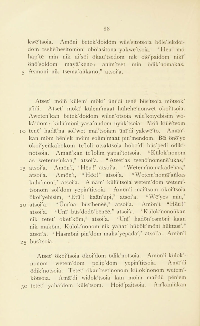 kwe^tsoia. Amoni betekMoidom wileAitotsoia bbledekdoi- dom tsehediesitomoni obb^asitona yakwe^tsoia. “Heu! mb hap^tb min nik ai^sbi bkau^tsedom nik oib^paidom nikf bnoAoldom maya^keno; anim^tset min bdikAomakas. 5 Asmbni nik tsema^ankano,” atsoi^a. Atseb mbin kiilem^ mbkf uni^di tene biis^tsoia mbtsok' rbidi. Atseb mbkk kiileniAiaat huheheAonwet bkoi^tsoia. Aweten^kan betek^doidom wilenAtsoia wile^koiyebisim wo- ka^dom ; kiilrbmbni yasaAudom uyuk^tsoia. Mbn kiilb^tsom lO tenb^ hadaAa sokwet maktsoiam unkdi yakwe^to. Aman^- kan mbm ben^ek mbim solim^maat piikmendom. Bei bnb^ye bkokyenkabbkbm tedoli btsaktsoia hbbo^di blis^pedi bdik- notsoia. AmaiVkan tedolim yapaidotsoia. “KiilokAonom as weteme^ukan,” atsoi^a. “ Atsekas tsenb^nomeneAkas,” 15 atsoiA. Ambnd, “Heu!” atsoka. “ WetemAomakadehas,” atsoka. Ambnd, “Hee!” atsoka. “ WetemAomaAfikas kiilrkmbni,” atsoiA. Amam^ kuludsoia wetemAom wetem^- tsonom sokdom yepinditsoia. Ambnd maidsom bkoidsoia bkokyebisim, “Etik! kaanApi,” atsoka. “We^yes min,” 20 atsoiA. “Unkna blisAenee,” atsoiA. Ambnd, “Hen!” atsoiA. “Unk biisAodoAenbe,” atsoiA. “ KiilokAononkan nik tetek okekkbm,” atsoiA. “Unk hadbnAsmbni kaan nik makbm. Kiilokdionom nik yahak hobbk^mbni huktask,” atsoiA. “Hasmbni pinAom maha^yepada,” atsoiA. Ambnd 25 biisdsoia. Atsek bkoidsoia bkoiAom bdikAotsoia. Ambnd kiilok^- nonom wetemAom pelipAom yepinditsoia. AmaAi bdikAotsoia. Tetek bkaudsetinonom klilokAonom wetenk- kbtsoia. xdmaAi widokdsoia kan mbim maiAu pen Am 30 tetek yahaAom ktiAdsom. Hoib^paitsoia. AnAaninkan