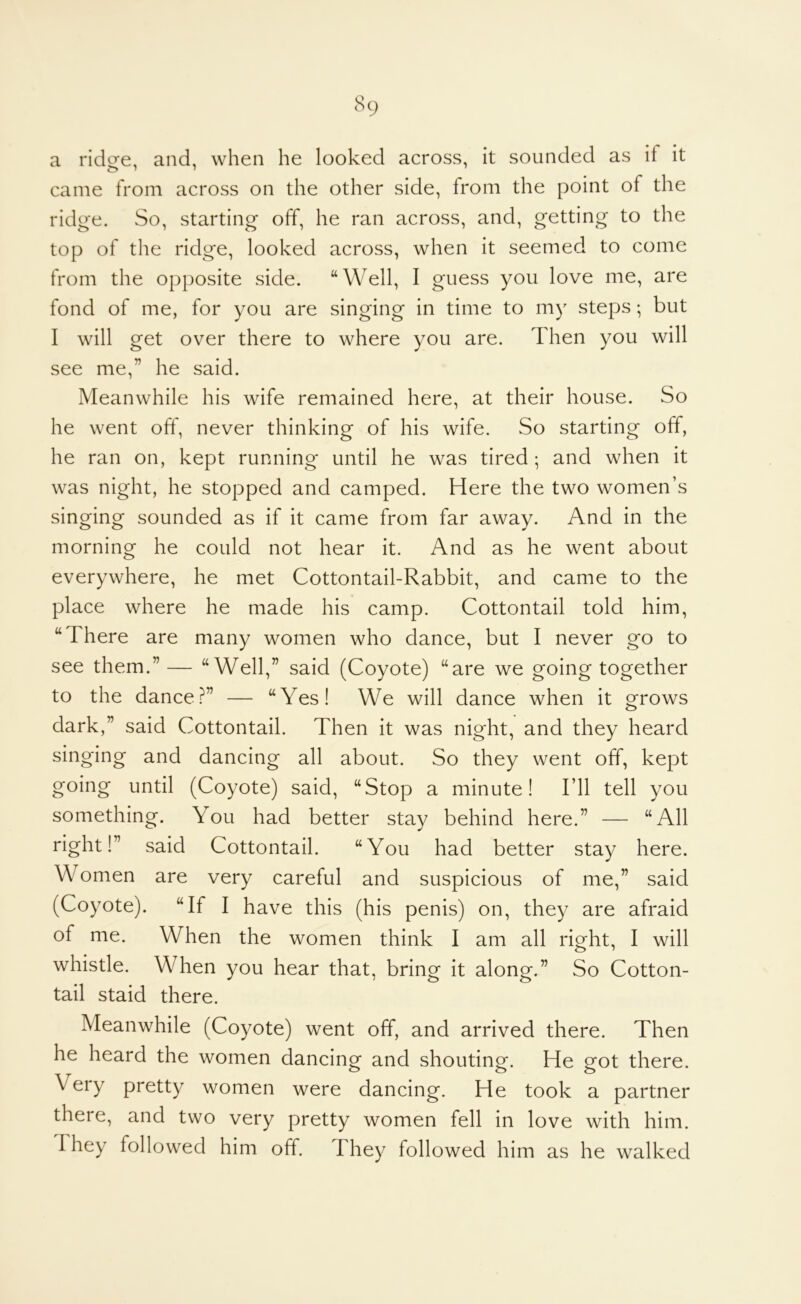 a ridge, and, when he looked across, it sounded as if it came from across on the other side, from the point of the ridge. So, starting off, he ran across, and, getting to the top of the ridge, looked across, when it seemed to come from the opposite side. “Well, I guess you love me, are fond of me, for you are singing in time to my steps; but I will get over there to where you are. Then you will see me,” he said. Meanwhile his wife remained here, at their house. So he went off, never thinking of his wife. So starting off, he ran on, kept running until he was tired; and when it was night, he stopped and camped. Here the two women’s singing sounded as if it came from far away. And in the morning he could not hear it. And as he went about everywhere, he met Cottontail-Rabbit, and came to the place where he made his camp. Cottontail told him, “There are many women who dance, but I never go to see them.”— “Well,” said (Coyote) “are we going together to the dance?” — “Yes! We will dance when it grows dark,” said Cottontail. Then it was night, and they heard singing and dancing all about. So they went off, kept going until (Coyote) said, “Stop a minute! I’ll tell you something. You had better stay behind here.” — “All right!” said Cottontail. “You had better stay here. Women are very careful and suspicious of me,” said (Coyote). “If I have this (his penis) on, they are afraid of me. When the women think I am all right, I will whistle. When you hear that, bring it along.” So Cotton- tail staid there. Meanwhile (Coyote) went off, and arrived there. Then he heard the women dancing and shouting. He got there. Veiy pretty women were dancing. He took a partner there, and two very pretty women fell in love with him. I hey followed him off. They followed him as he walked