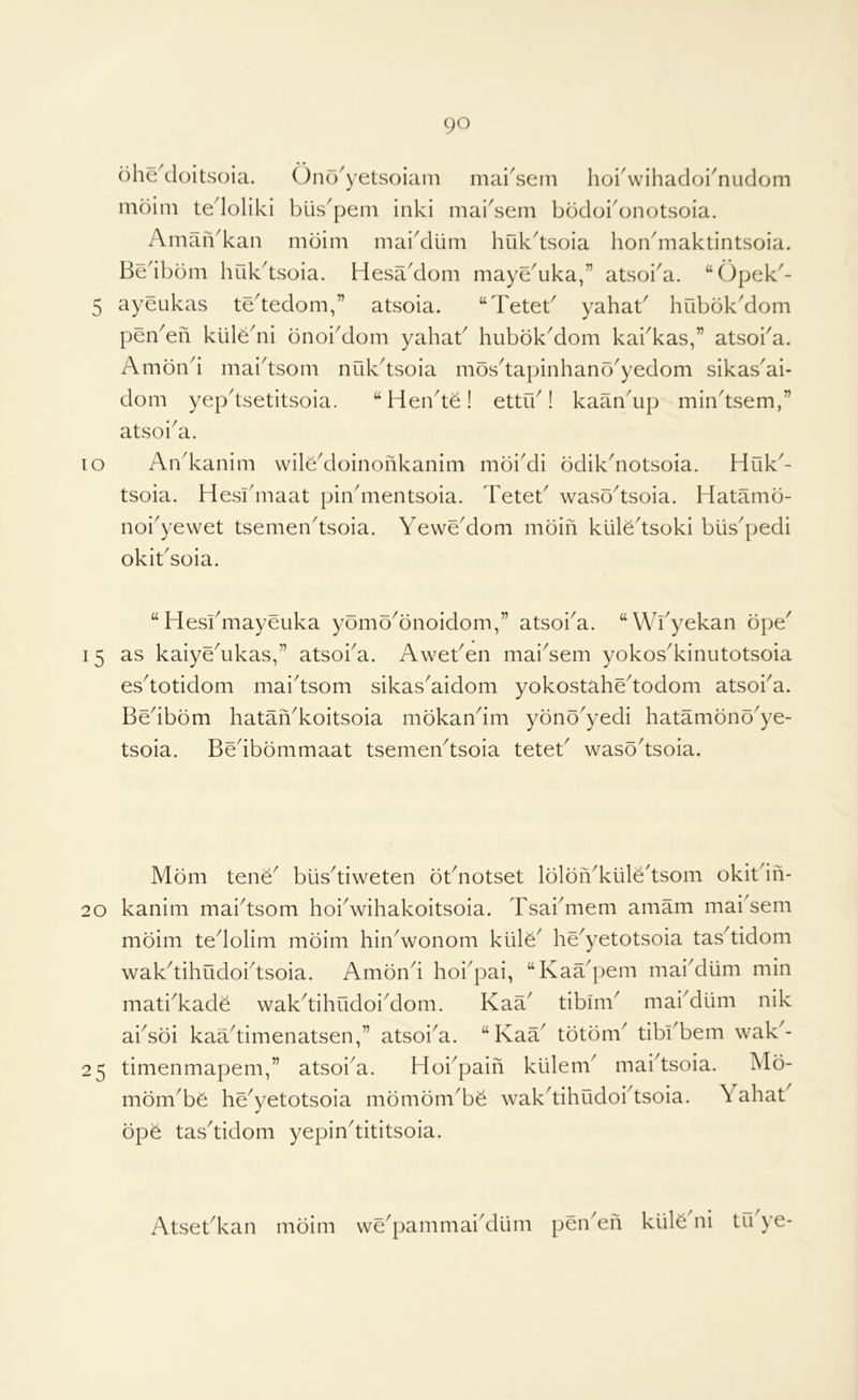 TO ohe^cloitsoia. Ono^yetsoiani marsein horwihadoi^nudom mdim tedoliki biis^pem inki mai^sem bddoi'onotsoia. AmaiVkan moim mai^iim huk^tsoia hondiiaktintsoia. Bedbom huk^tsoia. Hesa^dom maye^uka,” atsoi^a. “Opek^- 5 ayeukas tededom,” atsoia. “Teteb yahab hubbk^dom penmen kiiledii onobdom yahab hubbk^dom kabkas,” atsoba. Ambnd maidsom nCilbtsoia mos^tapinhano^yedom sikas'ai- dom yepdsetitsoia. Hen^te! ettib! kaan^up mindsem,” atsoi^a. An^kanim wile^doinonkanim moiMi bdikdiotsoia. Huk^- tsoia. Hesbmaat pindiientsoia. Teteb waso^tsoia. Hatamb- noi^yewet tsemen^tsoia. YeweMom moin kiiledsoki biis^pedi okibsoia. “Hesbmayeuka ybmo^onoidom,” atsoba. “Wbyekan ope' 15 as kaiye'ukas,” atsoba. Aweben mai'sem yokos'kinutotsoia es'totidom mai'tsom sikas'aidom yokostahe'todom atsoi'a. Bedbbm hataiYkoitsoia mokandm yonb'yedi hatamonb'ye- tsoia. Bedbbmmaat tsemen'tsoia teteb waso'tsoia. Mom tene' blis'tiweten obnotset lolbiVkiile'tsom okibiii- 20 kanim mai'tsom hoi'wihakoitsoia. Tsai'mem amam mabsem mbim tedolim mbim hin'wonom kiilY he'yetotsoia tas'tidom wakdihudoi'tsoia. Ambnd hoi'pai, “KaYpem mai'dlim min mati'kade wak'tihudoi'dom. KaY tibim' mai'diim nik absbi kaYtimenatsen,” atsoi'a. “KaY tbtbm' tibbbem wak'- 25 timenmapem,” atsoi'a. Hoi'paifi kiilem' mabtsoia. Mb- mbm'bb he'yetotsoia mbmbm'be wak'tihudobtsoia. Yahat bpb tas'tidom yepin'tititsoia. Atsebkan mbim we'pammai'dum pen'en kiilb ni tu ye-