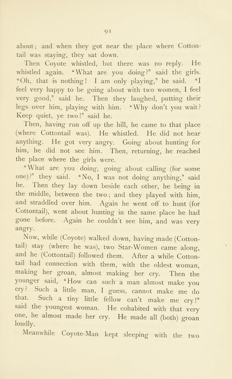 about; and when they got near the place where Cotton- tail was sta)’ing, they sat down. Then Coyote whistled, but there was no reply. He whistled again. “What are you doing?” said the girls. “Oh, that is nothing! I am only playing,” he said. “I feel very happy to be going about with two women, I feel very good,” said he. Then they laughed, putting their legs over him, playing with him. “Why don’t you wait? Keep quiet, ye two!” said he. Ihen, having run off up the hill, he came to that place (where Cottontail was). He whistled. He did not hear anything. He got very angry. Going about hunting for him, he did not see him. Then, returning, he reached the place where the girls were. “What are you doing, going about calling (for some one)?” they said. “No, I was not doing anything,” said he. Then they lay down beside each other, he being in the middle, between the two ; and they played with him, and straddled over him. Again he went off to hunt (for Cottontail), went about hunting in the same place he had gone before. Again he couldn’t see him, and was very angry. Now, while (Coyote) walked down, having made (Cotton- tail) stay (where he was) two Star-Women came along, and he (Cottontail) followed them. After a while Cotton- tail had connection with them, with the oldest woman, making her groan, almost making her cry. Then the younger said, “How can such a man almost make you cry? Such a little man, I guess, cannot make me do that. Such a tiny little fellow can’t make me cry!” said the youngest woman. He cohabited with that very one, he almost made her cry. He made all (both) groan loudly. ^ Meanwhile Coyote-Man kept sleeping with the two