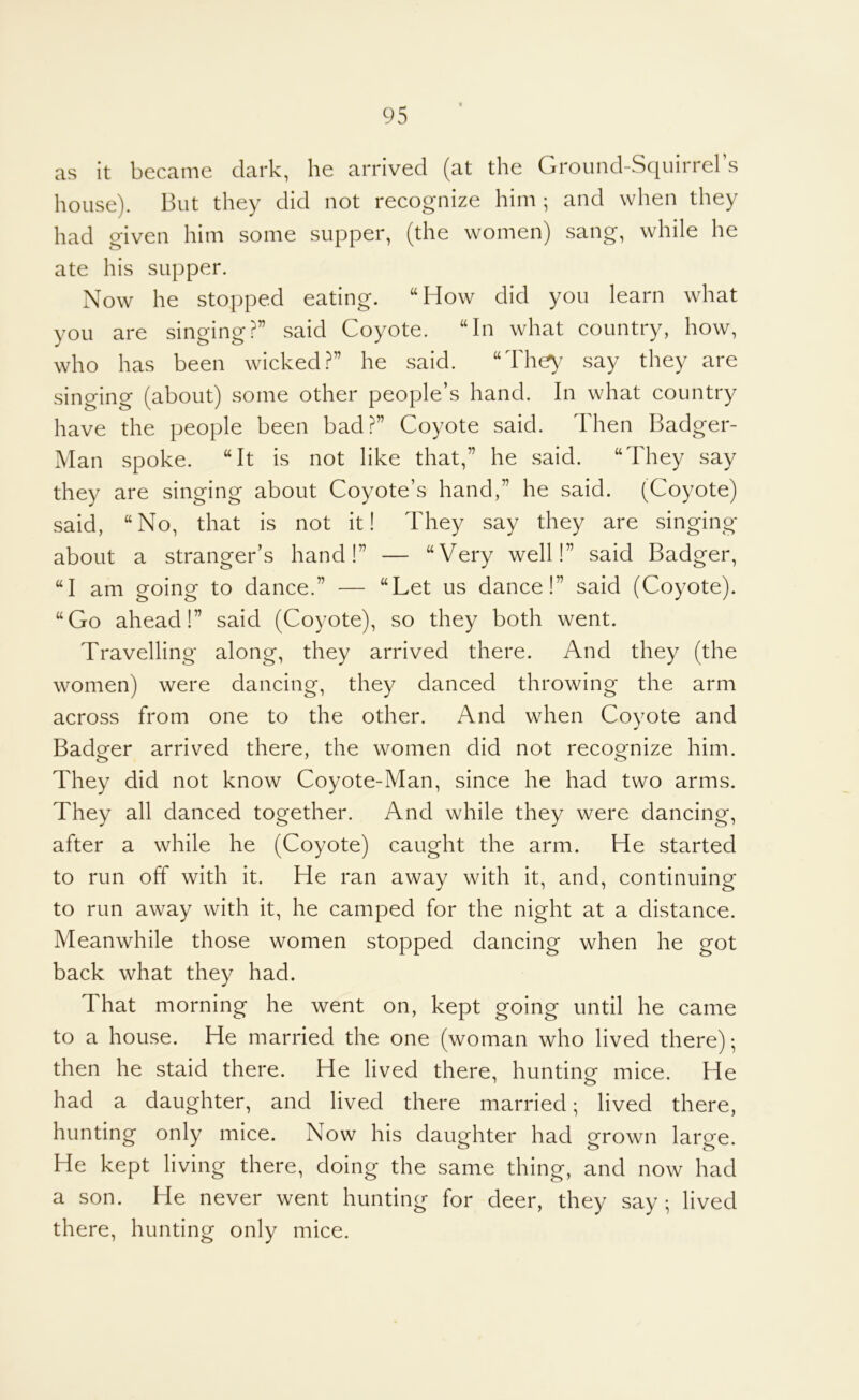 as it became dark, he arrived (at the Ground-Squirrel’s house). But they did not recognize him ; and when they had given him some supper, (the women) sang, while he ate his supper. Now he stopped eating. “How did you learn what you are singing?” said Coyote. “In what country, how, who has been wicked?” he said. “The^^ say they are singing (about) some other people’s hand. In what country have the people been bad?” Coyote said. Then Badger- Man spoke. “It is not like that,” he said. “They say they are singing about Coyote’s hand,” he said. (Coyote) said, “No, that is not it! They say they are singing about a stranger’s hand!” — “Very well!” said Badger, “I am going to dance.” — “Let us dance!” said (Coyote). “Go ahead!” said (Coyote), so they both went. Travelling along, they arrived there. And they (the women) were dancing, they danced throwing the arm across from one to the other. And when Coyote and Badger arrived there, the women did not recoomize him. They did not know Coyote-Man, since he had two arms. They all danced together. And while they were dancing, after a while he (Coyote) caught the arm. He started to run off with it. He ran away with it, and, continuing to run away with it, he camped for the night at a distance. Meanwhile those women stopped dancing when he got back what they had. That morning he went on, kept going until he came to a house. He married the one (woman who lived there); then he staid there. He lived there, hunting mice. He had a daughter, and lived there married; lived there, hunting only mice. Now his daughter had grown large. He kept living there, doing the same thing, and now had a son. He never went hunting for deer, they say; lived there, hunting only mice.