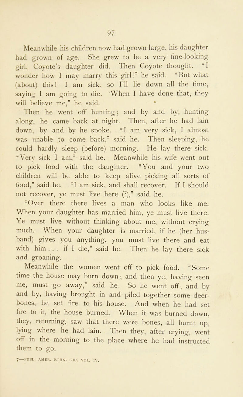 Meanwhile his children now had grown large, his daughter had grown of age. She grew to be a very fine-looking girl, Coyote’s daughter did. Then Coyote thought. “I wonder how I may marry this girl!” he said. “But what (about) this! I am sick, so I’ll lie down all the time, saying I am going to die. When I have done that, they will believe me,” he said. Then he went off hunting; and by and by, hunting along, he came back at night. Then, after he had lain down, by and by he spoke. “I am very sick, I almost was unable to come back,” said he. Then sleeping, he could hardly sleep (before) morning. He lay there sick. “Very sick I am,” said he. Meanwhile his wife went out to pick food with the daughter. “You and your two children will be able to keep alive picking all sorts of food,” said he. “I am sick, and shall recover. If I should not recover, ye must live here (?),” said he. “Over there there lives a man who looks like me. When your daughter has married him, ye must live there. Ye must live without thinking about me, without crying much. When your daughter is married, if he (her hus- band) gives you anything, you must live there and eat with him ... if I die,” said he. Then he lay there sick and oToaninof. O O Meanwhile the women went off to pick food. “Some time the house may burn down ; and then ye, having seen me, must go away,” said he, So he went off; and by and by, having brought in and piled together some deer- bones, he set fire to his house. And when he had set fire to it, the house burned. When it was burned down, they, returning, saw that there were bones, all burnt up, lying where he had lain. Then they, after crying*, went off in the morning to the place where he had instructed them to oro. o 7 PUIU,. AMER. ETHN. SOC. VOI,. IV.