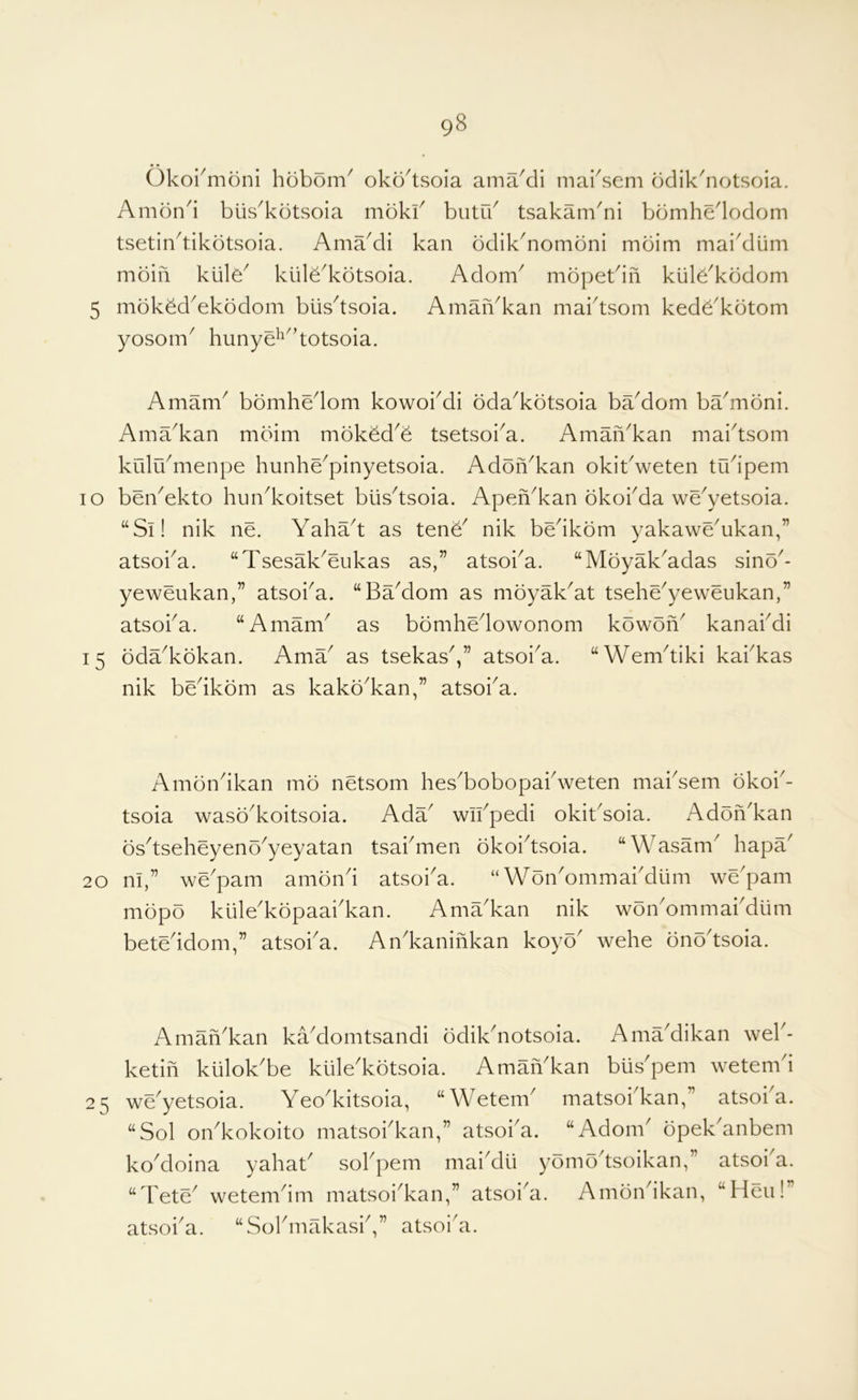 Okormoni hobom^ oko^tsoia ama'di maksem bdik'notsoia. Amond biis^kdtsoia mdkk butik tsakam'ni bbmhedodom tsetin^tikdtsoia. AmaMi kan odik^nombni moim mai^diim mdiii klile^ kiile^kdtsoia. Adom^ mopetdn kiile^kodom 5 mok^d^ekbdom biis^tsoia. AmaiVkan maktsom ked^'kotom yosom^ hunye^^^’totsoia. Amam^ bomhedom kowoiMi bda^kbtsoia baMom ba^moni. Ama^kan mdim moked^^ tsetsoi^a. Amafi^kan maidsom kiilrkmenpe hunhe^pinyetsoia. Adofi^kan okitVeten tudpem lo beiVekto hundvoitset blisdsoia. Apen^kan bkokda we^yetsoia. “Si! nik lie. Yahad as tene^ nik bedkom yakawe^ukan,” atsoka. “Tsesak^eukas as,” atsoi^a. “Moyak^adas sino^- yeweukan,” atsoi^a. “Badlom as moyak^at tsehe^yeweukan,” atsoka. “Amam^ as bomhedowonom kowon^ kanakdi 15 oda^kokan. AmY as tsekas^,” atsoi^a. “Wemdiki kakkas nik bedkom as kako^kan,” atsoka. Ambndkan mo netsom hes^bobopakweten maksem okoi'- tsoia wasd'koitsoia. Ada wikpedi okitdoia. Addn'kan dsdseheyendyeyatan tsakmen dkoidsoia. “Wasam hapa 20 m,” wepam amdnd atsoka. “WdnYmmakdlim wepam mdpd kiilekdpaakkan. AmYkan nik woikommakdlim beteddom,” atsoka. Ankaninkan koyd wehe dndtsoia. Amafikan kYdomtsandi ddiknotsoia. AmYdikan wek- ketifi klilokbe kulekdtsoia. AmaiYkan buspem wetemd 25 weyetsoia. Yeokitsoia, “Wetem matsoikan,’ atsoi a. “Sol oikkokoito matsokkan,” atsoka. “Adorn dpekanbem kodoina yahat sokpem maidu ydmdtsoikan,” atsoia. “dete wetemim matsoikan,” atsoia. Amdnikan, “Hen! atsoka. “Sokmakask,” atsoia.