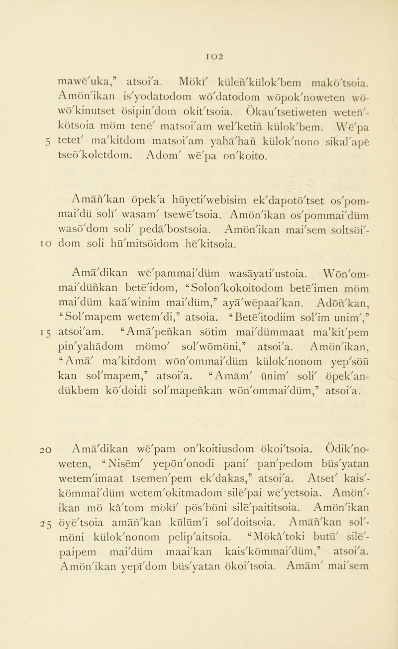mawe uka,” atsofa. Moki^ kulen^kiilok^bem makb^tsoia. Ambn^ikan is^yoclatoclom wbMatodom wbpokbioweten wb- \vb kinutset bsipinMom okitdsoia. Okaudsetiweten weten^- kbtsoia mbm tene^ matsoi'am wekketin kulok'bem. We'pa 5 teteb madvitdom matsoi'am yaha'haii kiilok^nono sikakapb tseb^koletdom. Adom^ we^pa on^koito. AmaiVkan bpek'a huyetbwebisim ek^apotb^tset os^pom- maiMli solb wasam^ tsewe^tsoia. Ambndkan os^pommaiMlim wasb^dom soli^ peda^bostsoia. Ambndkan mai^sem soltsbi^- lo dom soli hidmitsbidom hed<itsoia. AmaMikan we^pammai^dlim wasayatbustoia. Wbn^om- mabdlinkan beteddom, “Solondcokoitodom betedmen mbm mabdiim kaa'winim mabdiim,” ayaVepaabkan. AdbiVkan, “Sobmapem wetem^di,” atsoia. “Betedtodiim soldm unim',” 15 atsoi^am. “Ama^penkan sbtim mabdiimmaat ma’kibpem pin^yahadom mbmo^ sobwbmbni,” atsoi^a. Ambndkan, “Ama^ ma^kitdom wbn^ommabdum kiilokdionom yep^sbu kan sobmapern,” atsoi^a. “Amam^ unim^ solb bpek'an- dlikbem kb^doidi sobmapenkan wbn^ommai^dum,” atsoi'a. 20 AmaMikan we^pam ondvoitiusdom bkobtsoia. Odikdio- weten, “Nisem^ yepbn^onodi pani^ pai/pedom biis^yatan wetemdmaat tsemen^pem ek^dakas,” atsoi^a. Atseb kais^- kbrnmabdiim wetem^okitmadom sile^pai we^yetsoia. Ambn'- ikan mb kadom mokb pbs'bbni sile^paititsoia. Ambndkan 25 byedsoia amaiVkan krilumd sobdoitsoia. Aman^kan sob- mbni kiilok^nonom pelip^aitsoia. “Mbkadoki biitrb sile'- paipem maidliim maai'kan kais^kbmmaidliim,” atsoi^a. Ambndkan yepidlom biis^yatan bkoidsoia. Amam' mai'sem