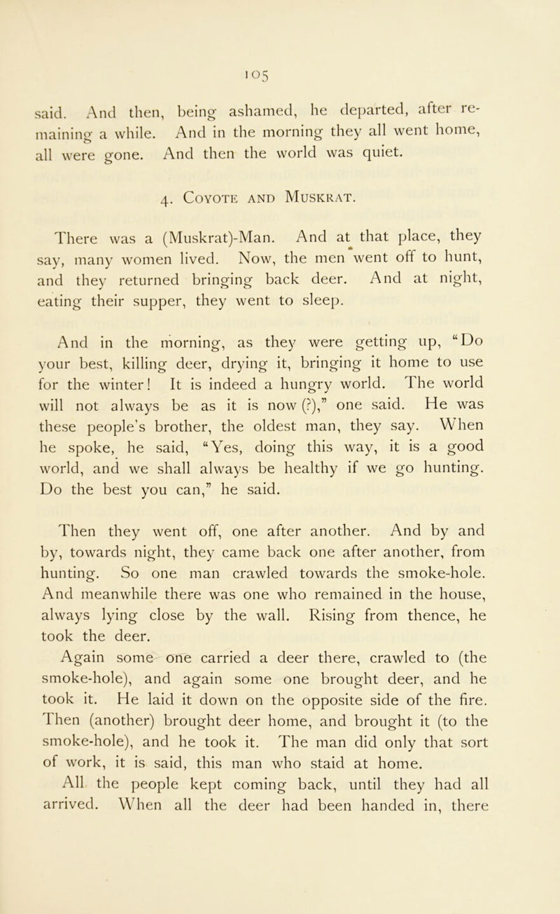 >05 said. And then, being ashamed, he departed, after re- maining a while. And in the morning they all went home, all were gone. And then the world was quiet. 4. Coyote and Muskrat. There was a (Miiskrat)-Man. And at that place, they say, many women lived. Now, the men went off to hunt, and they returned bringing back deer. And at night, eating their supper, they went to sleep. And in the morning, as they were getting up, “Do your best, killing deer, drying it, bringing it home to use for the winter! It is indeed a hungry world. The world will not always be as it is now (?),” one said. He was these people’s brother, the oldest man, they say. When he spoke, he said, “Yes, doing this way, it is a good world, and we shall always be healthy if we go hunting. Do the best you can,” he said. Then they went off, one after another. And by and by, towards night, they came back one after another, from hunting. So one man crawled towards the smoke-hole. And meanwhile there was one who remained in the house, always lying close by the wall. Rising from thence, he took the deer. Again some one carried a deer there, crawled to (the smoke-hole), and again some one brought deer, and he took it. He laid it down on the opposite side of the fire. Then (another) brought deer home, and brought it (to the smoke-hole), and he took it. The man did only that sort of work, it is said, this man who staid at home. All the people kept coming back, until they had all arrived. When all the deer had been handed in, there
