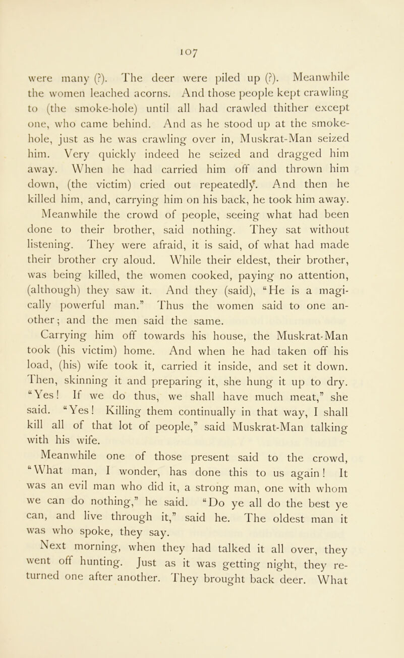 were many (?). The deer were piled up (?). Meanwhile the women leached acorns. And those people kept crawling’ to (the smoke-hole) until all had crawled thither except one, who came behind. And as he stood up at the smoke- hole, just as he was crawling over in, Muskrat-Man seized him. Very quickly indeed he seized and dragged him away. When he had carried him off and thrown him down, (the victim) cried out repeatedly. And then he killed him, and, carrying him on his back, he took him away. Meanwhile the crowd of people, seeing what had been done to their brother, said nothing. They sat without listening. They were afraid, it is said, of what had made their brother cry aloud. While their eldest, their brother, was being killed, the women cooked, paying no attention, (although) they saw it. And they (said), “He is a magi- cally powerful man.” Thus the women said to one an- other ; and the men said the same. Carrying him off towards his house, the Muskrat-Man took (his victim) home. And when he had taken off his load, (his) wife took it, carried it inside, and set it down. Then, skinning it and preparing it, she hung it up to dry. “Yes! If we do thus, we shall have much meat,” she said. “Yes! Killing them continually in that way, I shall kill all of that lot of people,” said Muskrat-Man talking with his wife. Meanwhile one of those present said to the crowd, “What man, I wonder, has done this to us aeain! It was an evil man who did it, a strong man, one with whom we can do nothing,” he said. “Do ye all do the best ye can, and live through it,” said he. The oldest man it was who spoke, they say. Next morning, when they had talked it all over, they went off hunting. Just as it was getting night, they re- turned one after another. They brought back deer. What