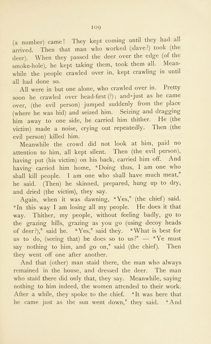 (a number) came! They kept coming until they had all arrived. Then that man who worked (slave?) took (the deer). When they passed the deer over the edge (of the smoke-hole), he kept taking them, took them all. ^ Mean- while the people crawled over in, kept crawling in until all had done so. All were in but one alone, who crawled over in. Pretty soon he crawled over head-first (?); and*just as he came over, (the evil person) jumped suddenly from the place (where he was hid) and seized him. Seizing and dragging him away to one side, he carried him thithei. He (the victim) made a noise, crying out repeatedly. Then (the evil person) killed him. Meanwhile the crowd did not look at him, paid no attention to him, all kept silent. Then (the evil person), having put (his victim) on his back, carried him off. And having carried him home, “Doing thus, I am one who shall kill people. I am one who shall have much meat,” he said. (Then) he skinned, prepared, hung up to dry, and dried (the victim), they say. Again, when it was dawning, “Yes,” (the chief) said. “In this way I am losing all my people. He does it that way. Thither, my people, without feeling badly, go to the grazing hills, grazing as you go (using decoy heads of deer?),” said he. “Yes,” said they. “What is best for us to do, (seeing that) he does so to us?” — “Ye must say nothing to him, and go on,” said (the chief). Then they went off one after another. And that (other) man staid there, the man who always remained in the house, and dressed the deer. The man who staid there did only that, they say. Meanwhile, saying nothing to him indeed, the women attended to their work. After a while, they spoke to the chief. “It was here that he came just as the sun went down,” they said. “And