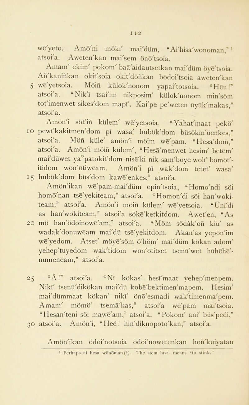 we yeto. Amo ni moki^ mai^diim, “ Aidiisa^wonoman,” ^ atsoka. Awetei/kan mai'sem ono'tsoia. Amam^ ekim^ pokom^ baa^aidautsetkan maiMum dye'tsoia. An kaninkan okit soia okit dofikan bodoktsoia aweten^kan 5 we'yetsoia. Moiii kulok'nonom yapaktotsoia. “Heu!” atsoka. “Nik^i tsaidm nikposim klilok'nonom min'som totdmenwet sikes'dom mapk. Kai'pe peVeten uyukbnakas,” atsoka. Amoiki sotdii kiilem^ we'yetsoia. “Yahakmaat peko' lo pewkkakitmen'dom pi wasa' hubok'dom busokiYOenkes,” atsoi a. Mon kiile^ amond moim we^pam, “HesYdom,” atsoi^a. Amond moin kiilem^, “ Hesa^nenwet hesim^ betem^ makdiiwet ya'^patokikdom nise'ki nik sam'boye wolk bomok- itidom won'otiweam. Amond pi wakMom tetek wasa' 15 hubokMom biisMom kawe'enkes,” atsoka. Amondkan we'pam-makdum epin'tsoia, “Homo'ndi soi homo'nan tse'yekiteam,” atsoka. “HomonMi soi han'woki- team,” atsoka. AmoYi moin kiilem^ we^yetsoia. “Unkdi as han'wokiteam,” atsoka soke'ketkitdom. Aweken, “As 20 mo han^ddoinowe'am,” atsoi'a. “Mom sodak'on kiik as wadakMonuweam makdli tse^yekitdom. AkaYas yepondm we^yedom. Atsek mdye^sdm o^hom^ mai'dlim kokan adom^ yehepMiyedom wakMdom won'otitset tsenYwet huhehe^- numeneam,” atsoka. 25 “A!” atsoka. “ Nl kokas^ heskmaat yehepMienpem. Nikk tsenikdikokan maiMii kobe^bektimeYmapem. Hesink maiMiimmaat kokan^ nikk onoYsmadi wak^timenma^pem. Amam^ momd^ tsema^kas,” atsoi^a we^pam maktsoia. “Hesan^teni soi mawe^am,” atsoi^a. “Pokom^ ank blis^pedi,” 30 atsoi'a. Amoiki, “H^e! hiikdiknopoto^kan,” atsoi^a. Amondkan odoi^notsoia odoi^nowetenkan hon'kuiyatan 1 Perhaps ai hesa wonoman (?). The stem hisa means “to stink.”