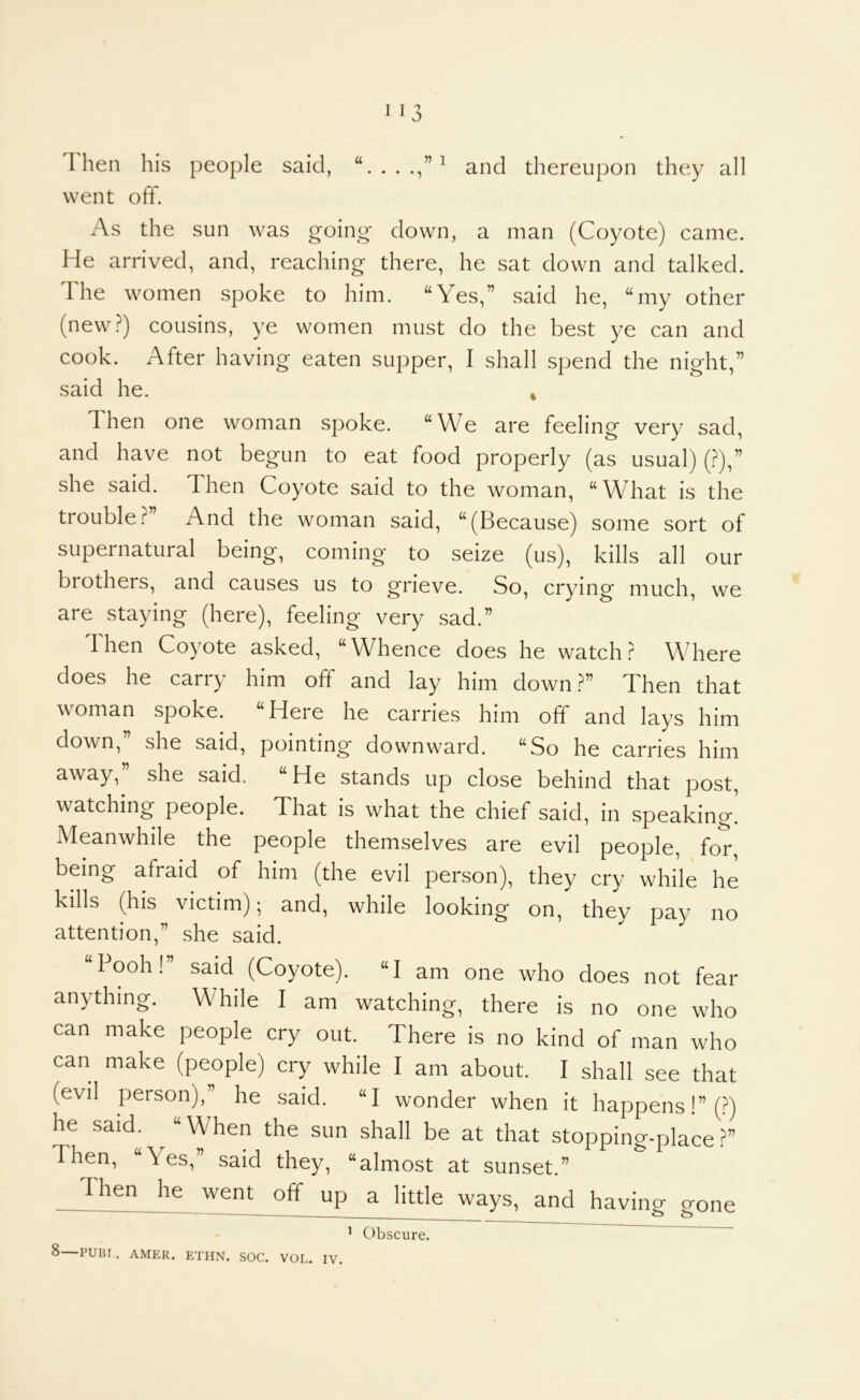 1 hen his people said, and thereupon they all went off. As the sun was going down, a man (Coyote) came. He arrived, and, reaching there, he sat down and talked. The women spoke to him. “Yes,” said he, “my other (new?) cousins, ye women must do the best ye can and cook. After having eaten supper, I shall spend the night,” said he. , Then one woman spoke. “We are feeling very sad, and have not begun to eat food properly (as usual) (?),” she said. Then Coyote said to the woman, “What is the trouble?” And the woman said, “(Because) some sort of supernatural being, coming to seize (us), kills all our brothers, and causes us to grieve. So, crying much, we are staying (here), feeling very sad.” Then Coyote asked, “Whence does he watch? Where does he carry him off and lay him down ?” Then that woman spoke. “Here he carries him off and lays him clown,” she said, pointing downward. “So he carries him away,” she said, “He stands up close behind that post, watching people. That is what the chief said, in speaking. Meanwhile the people themselves are evil people, for, being afraid of him (the evil person), they cry while he kills (his victim); and, while looking on, they pay no attention,” she said. “Pooh!” said (Coyote). “I am one who does not fear anything. While I am watching, there is no one who can make people cry out. There is no kind of man who can make (people) cry while I am about. I shall see that (evil person),” he .said. “I wonder when it happens I” (?) he said. “When the sun shall be at that stopping-place?” Then, “Yes,” said they, “almost at sunset.” Then he weru^ off up a little ways, and having gone ' Obscure.