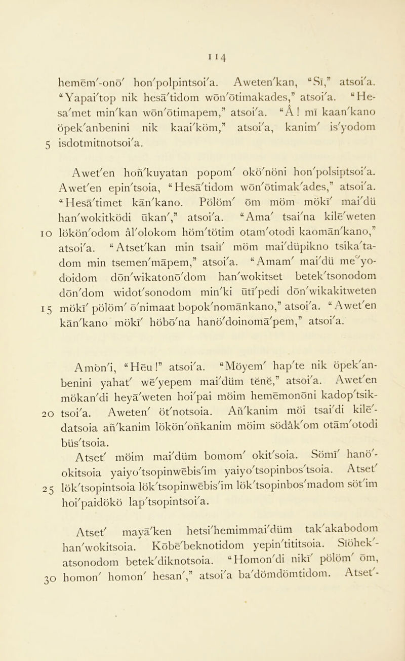 hemem^-ono' hon^polpintsoi'a. Aweten^kan, “Si,” atsoka. “Yapaktop nik hesa^ticlom won^otimakades,” atsoi^a. “l le- sadiiet min^kan won^otimapem,” atsoi^a. “A ! mi kaan^kano opek'anbenini nik kaai'kdm,” atsoi^a, kanim' is^yodom 5 isdotmitnotsoka. lO 15 Aweken hoiYkuyatan poponV okoYoni hon'polsiptsoi'a. Aweken epiYtsoia, “HesYtidom woYotimak^ades,” atsoka. “Hesa'timet kaYkano. Polom om mom mokk makdii haYwokitkodi ukan,” atsoka. “Ama tsakna kile'weten lokonYdom akolokom hom^totim otanVotodi kaomaYkano,'’ atsoka. “ Atsekkan min tsaik mom makdlipikno tsika'ta- dom min tsemen^mapem,” atsoka. “Amam^ makdii me^yo- doidom donVikatonoMom han^wokitset betek^tsonodom don'dom widobsonodom min^ki utkpedi donVikakitweten mokk polom^ odiimaat bopokbiomankano,” atsoi^a. “ Awet'en kaYkano mokk hoboYa hanb'doinomYpem,” atsoka. Ambn^i, “Heu!” atsoka. “Mbyem^ hap te nik bpek an- benini yahab we'yepem makdlim tone,” atsoka. Aweben mbkan'di heya^weten hokpai mbim hememonbni kadop'tsik- 20 tsoi^a. AweteY bbnotsoia. AiVkanim mbi tsakdi kile^- datsoia aiVkanim IbkbnYhkanim mbim sbdakYm otankotodi blis^tsoia. Atseb mbim makdlim bomom^ okibsoia. Sbmk hanb - okitsoia yaiyo^tsopinwebisdm yaiyo^tsopinbos^tsoia. Atset 25 Ibk^tsopintsoia Ibk^tsopinwebis^im Ibk tsopinbos madom sbt im hokpaidbkb lap'tsopintsoka. Atseb mayYken hetskhemimmakdiim tak^akabodom han^wokitsoia. Kobe^beknotidom yepin tititsoia. Sibhek atsonodom betek'diknotsoia. “Homon'di nikk pblbnk bm, homon' homoik hesaik,” atsoka bYdbmdbmtidom. Atset'-
