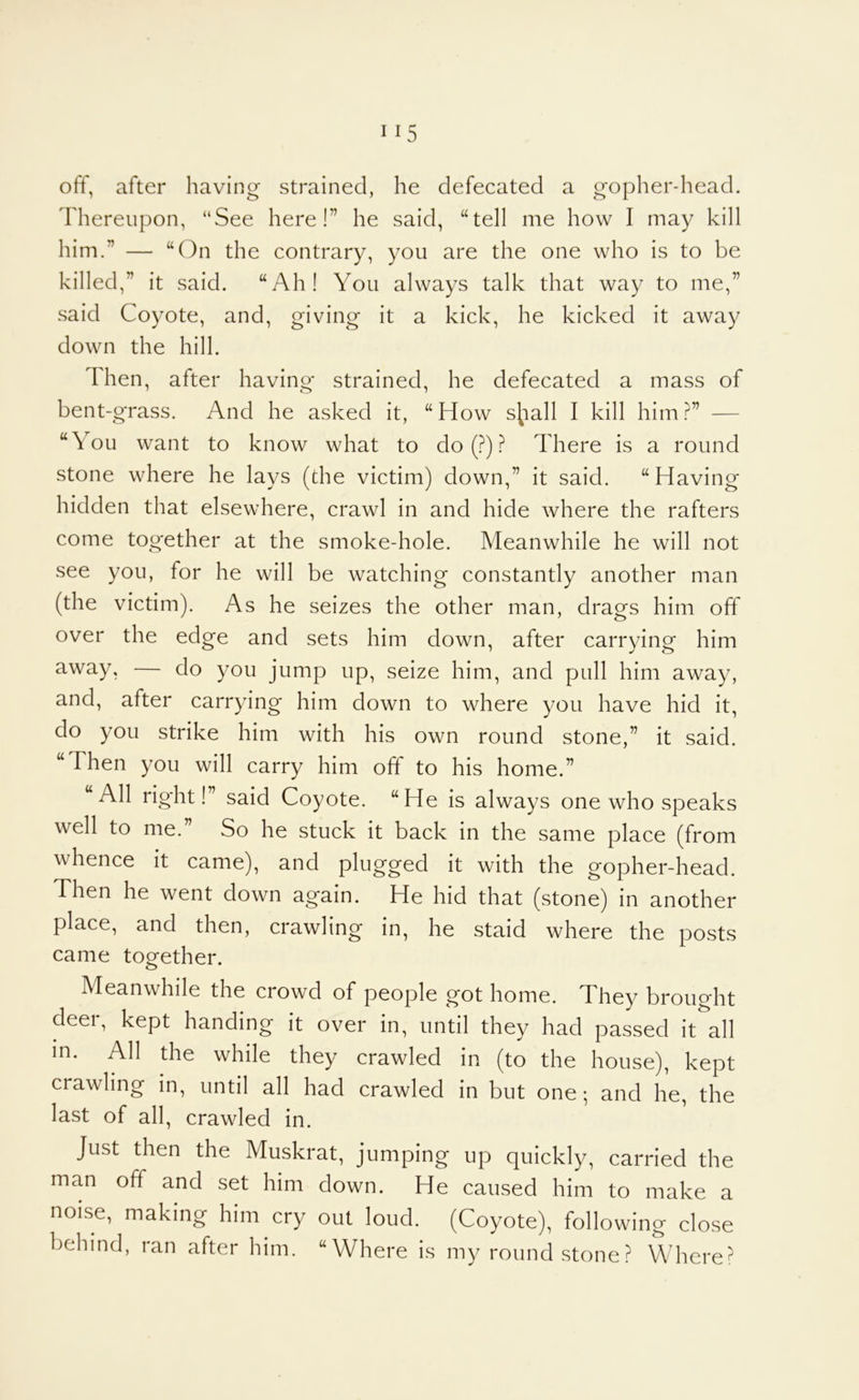 1^5 off, after having strained, he defecated a gopher-head, d'hereiipon, “See here!” he said, “tell me how I may kill him.” — “(^n the contrary, you are the one who is to be killed,” it said. “Ah! You always talk that way to me,” said Coyote, and, giving it a kick, he kicked it away down the hill. Then, after having strained, he defecated a mass of bent-grass. And he asked it, “How s^iall I kill him — “You want to know what to do (.f^) ? There is a round stone where he lays (the victim) down,” it said. “Having hidden that elsewhere, crawl in and hide where the rafters come together at the smoke-hole. Meanwhile he will not see you, for he will be watching constantly another man (the victim). As he seizes the other man, drags him off over the edge and sets him down, after carrying him away, — do you jump up, seize him, and pull him away, and, after carrying him down to where you have hid it, do you strike him with his own round stone,” it said. “Then you will carry him off to his home.” All right!’ said Coyote. “He is always one who speaks well to me.” So he stuck it back in the same place (from whence it came), and plugged it with the gopher-head. Then he went down again. He hid that (stone) in another place, and then, crawling in, he staid where the posts came together. Meanwhile the crowd of people got home. They brought deei, kept handing it over in, until they had passed it all in. All the while they crawled in (to the house), kept crawling in, until all had crawled in but one; and he, the last of all, crawled in. Just then the Muskrat, jumping up quickly, carried the man off and set him down. He caused him to make a noise, making him cry out loud. (Coyote), following close behind, ran after him. “Where is my round stone? Where?