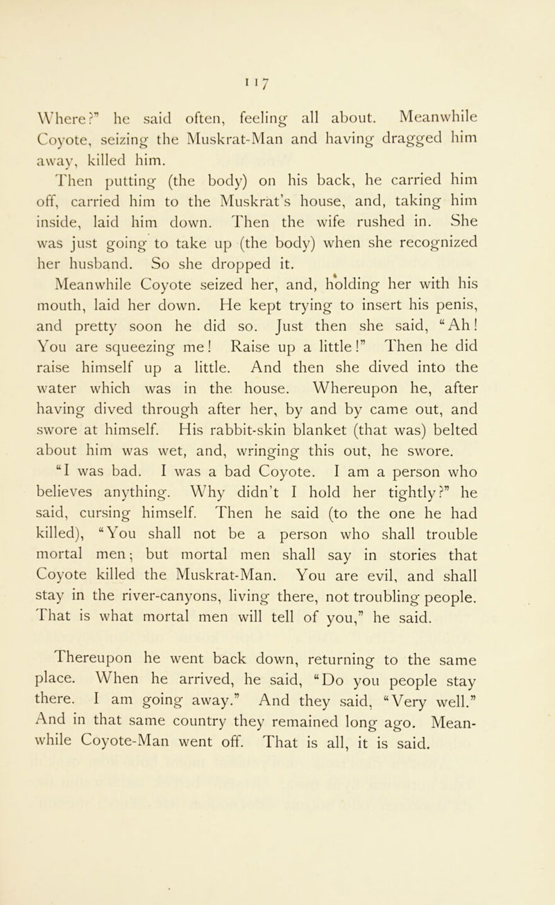 Where?” he said often, feeling all about. Meanwhile Coyote, seizing the Muskrat-Man and having dragged him away, killed him. Then putting (the body) on his back, he carried him off, carried him to the Muskrat’s house, and, taking him inside, laid him down. Then the wife rushed in. She was just going to take up (the body) when she recognized her husband. So she dropped it. Meanwhile Coyote seized her, and, holding her with his mouth, laid her down. He kept trying to insert his penis, and pretty soon he did so. Just then she said, “Ah! You are squeezing me! Raise up a little!” Then he did raise himself up a little. And then she dived into the water which was in the house. Whereupon he, after having dived through after her, by and by came out, and swore at himself. His rabbit-skin blanket (that was) belted about him was wet, and, wringing this out, he swore. “I was bad. I was a bad Coyote. I am a person who believes anything. Why didn’t I hold her tightly?” he said, cursing himself. Then he said (to the one he had killed), “You shall not be a person who shall trouble mortal men; but mortal men shall say in stories that Coyote killed the Muskrat-Man. You are evil, and shall stay in the river-canyons, living there, not troubling* people. That is what mortal men will tell of you,” he said. Thereupon he went back down, returning to the same place. When he arrived, he said, “Do you people stay there. I am going away.” And they said, “Very well.” And in that same country they remained long ago. Mean- while Coyote-Man went off. That is all, it is said.