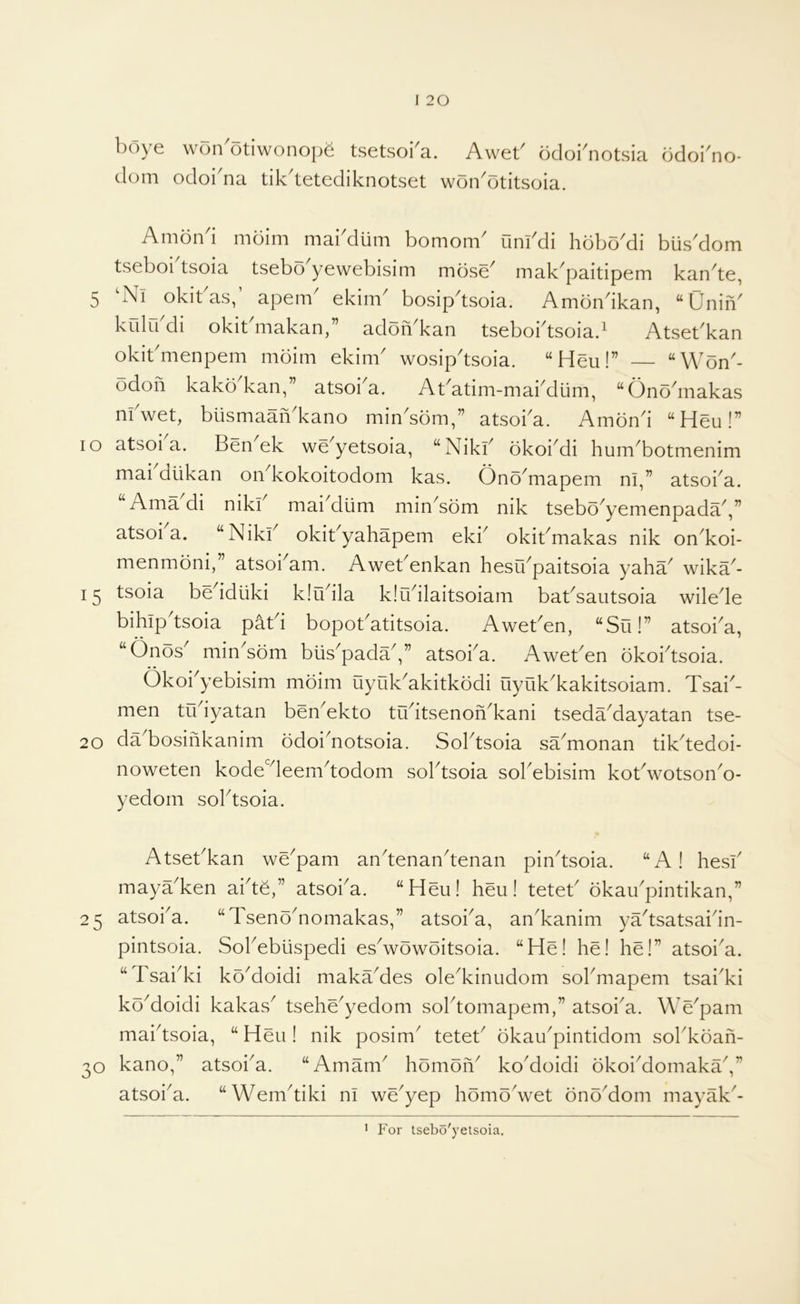 boye won'otiwonop^ tsetsoba. Aweb odoi^notsia ddoi'no- dom odoi na tik^tetediknotset won^otitsoia. Anion i nioini niai diini boniom^ unl^di hdbo^di biis^dom tseboi tsoia tsebo yewebisini mdse^ mak^paitipeni kan^te, 5 okibas,’ apenb ekinb bosip^tsoia. Amondkan, “Unin' krdu di okit'makan,” addn'kan tseboi'tsoiad Atset'kan okit'menpem mdim ekim' wosip'tsoia. “Heu!” — “Wdn'- odon kakd kan,” atsoi'a. Abatim-mai'diim, “Ond'makas m'wet, biismaaiVkano min'sdm,” atsoi'a. Aindn'i “Heu!” lo atsoi a. Ben ek we'yetsoia, “Niki' dkoi'di hum'botmenim mai dtikan on'kokoitodom kas. Ond'mapem ni,” atsoi'a. Ama di niki mai'diim min'sdm nik tsebd'yemenpada',” atsoi a. “Niki' okit'yahapem eki' okit'makas nik on'koi- menmdni,” atsoi'am. Awet'enkan hesu'paitsoia yaha' wika'- tsoia be'idiiki klu'ila klu'ilaitsoiam bat'sautsoia wile'le bihip'tsoia pat'i bopot'atitsoia. Awet'en, “Su!” atsoi'a, • • ' “Onds min'sdm blis'pada',” atsoi'a. Awet'en dkoi'tsoia. Okoi'yebisim mdim uyuk'akitkddi uyuk'kakitsoiam. Tsai'- men tu'iyatan ben'ekto tu'itsenon'kani tseda'dayatan tse- 20 da'bosinkanim ddoi'notsoia. Sol'tsoia sa'monan tik'tedoi- noweten kode'leem'todom sol'tsoia sol'ebisim kot'wotson'o- yedom sol'tsoia. Atset'kan we'pam an'tenan'tenan pin'tsoia. “A! hesi' maya'ken ai'te,” atsoi'a. “Heu! hen! tetet' dkau'pintikan,” 25 atsoi'a. “Tsend'nomakas,” atsoi'a, an'kanim ya'tsatsai'in- pintsoia. Sol'ebiispedi es'wdwditsoia. “He! he! he!” atsoi'a. “Tsai'ki ko'doidi maka'des ole'kinudom sol'mapem tsai'ki ko'doidi kakas' tsehe'yedom sol'tomapem,” atsoi'a. We'pam mai'tsoia, “Hen! nik posim' tetet' dkau'pintidom sol'kdah- 30 kano,” atsoi'a. “Amam' hdmdh' ko'doidi dkoi'domaka',” atsoi'a. “Wem'tiki ni we'yep hdmd'wet dnd'dom mayak'- ' For tsebo'yetsoia.