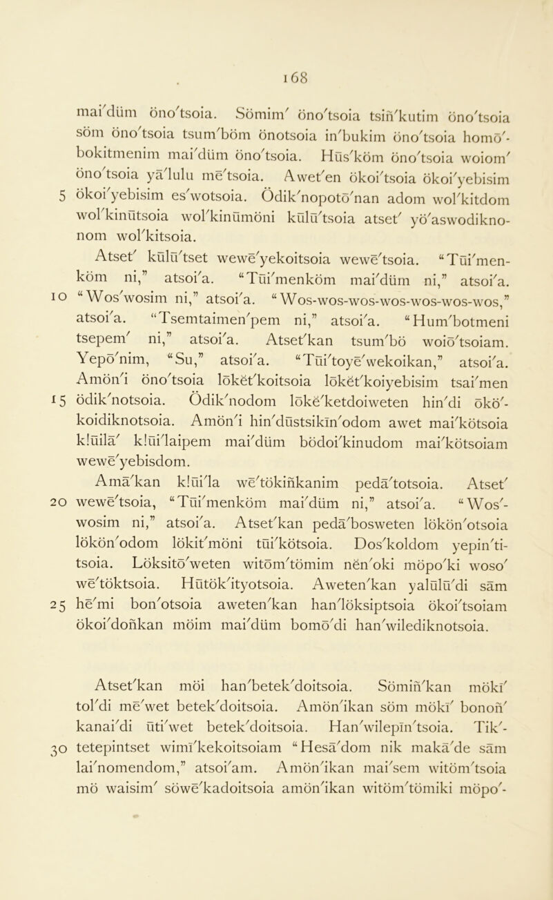 niai dum ono tsoia. Somim^ ono^tsoia tsiiVkutim dno^tsoia som ono tsoia tsum^bom bnotsoia in^bukim bno^tsoia homo^- bokitmenim mai dtim ono tsoia. Hus^kom ono^tsoia woioni^ bno tsoia ya lulu me tsoia. A.weben okoi^tsoia okoi^yebisim 5 okoi yebisim es wotsoia. Odik^nopoto^nan adorn wokkitdom wokkinutsoia wokkinOmoni kfiln'tsoia atsek yo'aswodikno- nom wokkitsoia. Atsek kulrktset wewe^yekoitsoia wewe^tsoia. “Tui^men- kom ni,” atsoi^a. “Tui^menkdm makdlim ni,” atsoi^a. lo “Woswosim ni,” atsoka. “Wos-wos-wos-wos-wos-wos-wos,” atsoi a. “Tsemtaimen^pem ni,” atsoka. “ Hum'botmeni tsepem^ ni,” atsoka. Atsekkan tsum^bo woio^tsoiam. Yepo^nim, “Su,” atsoka. “TuktoyeVekoikan,” atsoka. Amond onodsoia lokekkoitsoia lok^kkoiyebisim tsakmen 15 odik'notsoia. Odikdiodom loke'ketdoiweten hiYdi oko'- koidiknotsoia. Amond hiYdustsiklYodom awet mai^kotsoia kiuila^ kiiiidaipem makdlim bodokkinudom mai^kotsoiam wewe^yebisdom. Ama'kan k!uida wedokifikanim pedadotsoia. Atsek 20 wewedsoia, “Tukmenkom makdlim ni,” atsoka. “Wos- wosim ni,” atsoka. Atsekkan peda'bosweten lokon'otsoia lokon^odom lokikmoni tukkotsoia. Dos^koldom yepindi- tsoia. LoksitoVeten witomdbmim nen'oki mopo'ki woso wedoktsoia. Hutokdtyotsoia. AweteYkan yalulu^di sam 25 hemi bon^otsoia aweten^kan handoksiptsoia okoidsoiam okokdofikan moim makdlim bomo^di hanVilediknotsoia. Atsekkan moi han^betek^oitsoia. SomiiVkan mokk tokdi meVet betek^doitsoia. Amondkan som mokk bonoiV kanai^di utkwet betek^doitsoia. HanVilepmdsoia. Tik^- 30 tetepintset wimkkekoitsoiam “HesaMom nik maka^de sam laknomendom,” atsokam. Amondkan maidem witomdsoia mo waisim^ sowe^kadoitsoia amondkan witbmdomiki mopo'-