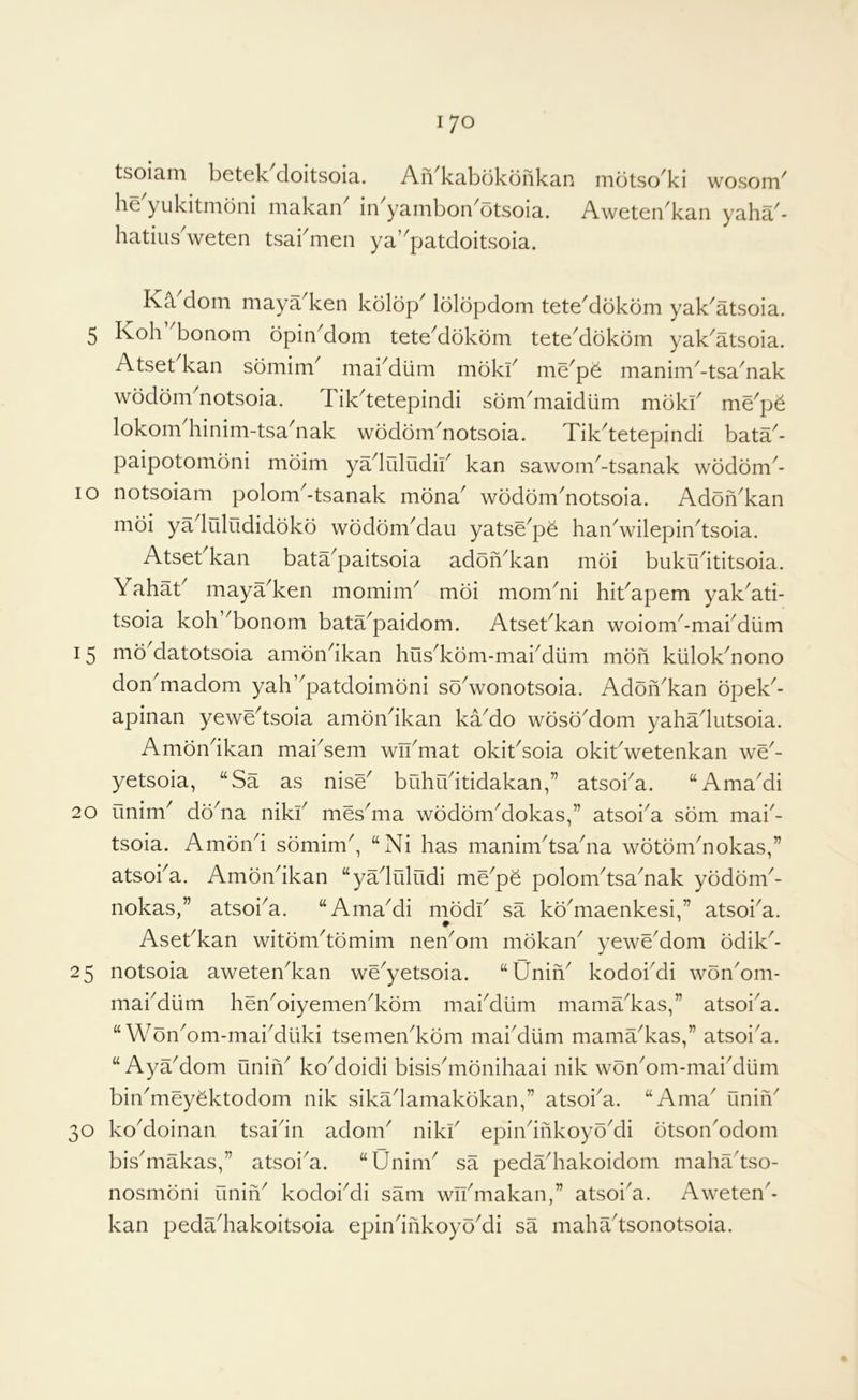 tsoiam betek^doitsoia. AiVkabdkonkan mdtsc/ki wosom' he yukitnioni iiiakan in yanibon'^otsoia. Aweten^kan yaha^- hatius^weten tsakmen ya’^patdoitsoia. dom niaya ken kolop^ lolopdom tete^dokom yak^atsoia. 5 Koh ^bonom opin^dom tete^dokom tete^dokom yak^atsoia. Atset kan somim^ mai^diim moki^ me^p^ manim^-tsa^nak wodom^notsoia. Tik^tetepindi som^maidum mdkf me^p^ lokomhinim-tsanak wodoin'notsoia. Tik'tetepindi bata- paipotomoni moim yadiiludif kan sawom^-tsanak wodom^- lo notsoiam polom^-tsanak mona^ wodom^notsoia. Adon^kan moi ya liiludidoko wodomMau yatse^p^ haiVwilepin^tsoia. Atset^kan bata^paitsoia adoiVkan moi bukudtitsoia. Yahat^ maya^ken momim^ moi mom^ni hit^apem yak^ati- tsoia koh ^bonom bata^paidom. Atsebkan woiom^-mardiim 15 mo^datotsoia amondkan hus^kom-mai^dlim mdn klilok^nono don^madom yah’^patdoimoni soVonotsoia. AdoiVkan opeV- apinan yewVtsoia amdVikan kVdo woso^dom yahadutsoia. Ambndkan mai^sem wVmat okit^soia okibwetenkan wV- yetsoia, “Sa as nisV buhudtidakan,” atsoka. “Ama^di 20 unim^ doVa nikf mes^ma wodomMokas,” atsoi^a sbm mai'- tsoia. Amond sbmim^, “Ni has manimdsaVa wotbmVokas,” atsoka. AmdVikan “yVliiludi mVpe polom^tsaYak yodonV nokas,” atsoi^a. “AmaMi modi^ sa kd^maenkesi ” atsoka. • Asebkan witdm^tdmim neVom mdkaV yewVdom ddiV- 25 notsoia aweten^kan wVyetsoia. “UniV kodokdi wdn'om- makdiim hen^oiyemen^kdm makdiim mamVkas,” atsoka. “ WonYm-mai^duki tsemen^kdm mai^diim mamVkas,” atsoi^a. “ Ay Vdom uniV ko^doidi bisisdiidnihaai nik woVom-mai^diim bin^meyektodom nik sikadamakdkan,” atsoka. “Ama^ unin' 30 ko'doinan tsaidn adorn' niki' epin'inkoyd'di dtson'odom bis'makas,” atsoi'a. “Unim' sa pedVhakoidom mahVtso- nosmdni finin' kodoi'di sam wVmakan,” atsoi'a. Aweten'- kan peda'hakoitsoia epin'inkoyd'di sa maha'tsonotsoia.