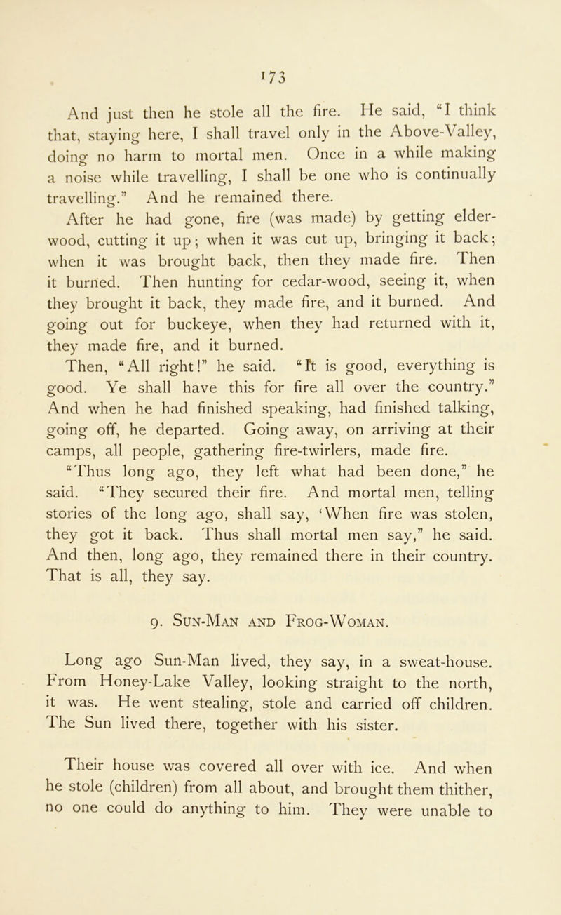 And just then he stole all the fire. He said, “I think that, staying here, I shall travel only in the Above-Valley, doincr no harm to mortal men. Once in a while making a noise while travelling, I shall be one who is continually travelling.” And he remained there. o After he had gone, fire (was made) by getting elder- wood, cutting it up; when it was cut up, bringing it back; when it was brought back, then they made fire. Then it burned. Then hunting for cedar-wood, seeing it, when they brought it back, they made fire, and it burned. And going out for buckeye, when they had returned with it, they made fire, and it burned. Then, “All right!” he said. “Ft is good, everything is good. Ye shall have this for fire all over the country.” And when he had finished speaking, had finished talking, going off, he departed. Going away, on arriving at their camps, all people, gathering fire-twirlers, made fire. “Thus long ago, they left what had been done,” he said. “They secured their fire. And mortal men, telling stories of the long ago, shall say, ‘When fire was stolen, they got it back. Thus shall mortal men say,” he said. And then, long ago, they remained there in their country. That is all, they say. 9. Sun-Man and Frog-Woman. Long ago Sun-Man lived, they say, in a sweat-house. From Honey-Lake Valley, looking straight to the north, it was. He went stealing, stole and carried off children. The Sun lived there, together with his sister. Their house was covered all over with ice. And when he stole (children) from all about, and brought them thither, no one could do anything to him. They were unable to