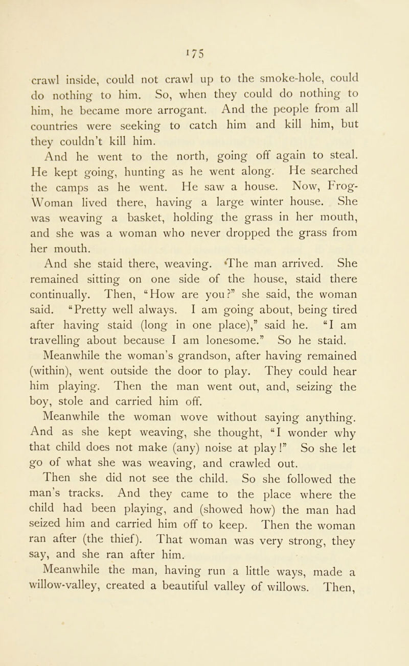 ^75 crawl inside, could not crawl up to the smoke-hole, could do nothing* to him. So, when they could do nothing to him, he became more arrogant. And the people from all countries were seeking to catch him and kill him, but they couldn’t kill him. And he went to the north, going off again to steal. He kept going, hunting as he went along. He searched the camps as he went. He saw a house. Now, Frog- Woman lived there, having a large winter house. She was weaving a basket, holding the grass in her mouth, and she was a woman who never dropped the grass from her mouth. And she staid there, weaving. ‘The man arrived. She remained sitting on one side of the house, staid there continually. Then, “How are you?” she said, the woman said. “Pretty well always. I am going about, being tired after having staid (long in one place),” said he. “I am travelling about because I am lonesome.” So he staid. Meanwhile the woman’s grandson, after having remained (within), went outside the door to play. They could hear him playing. Then the man went out, and, seizing the boy, stole and carried him off. Meanwhile the woman wove without saying anything. And as she kept weaving, she thought, “I wonder why that child does not make (any) noise at play!” So she let go of what she was weaving, and crawled out. Then she did not see the child. So she followed the man s tracks. And they came to the place where the child had been playing, and (showed how) the man had seized him and carried him off to keep. Then the woman ran after (the thief). That woman was very strong, they say, and she ran after him. Meanwhile the man, having run a little ways, made a willow-valley, created a beautiful valley of willows. Then,