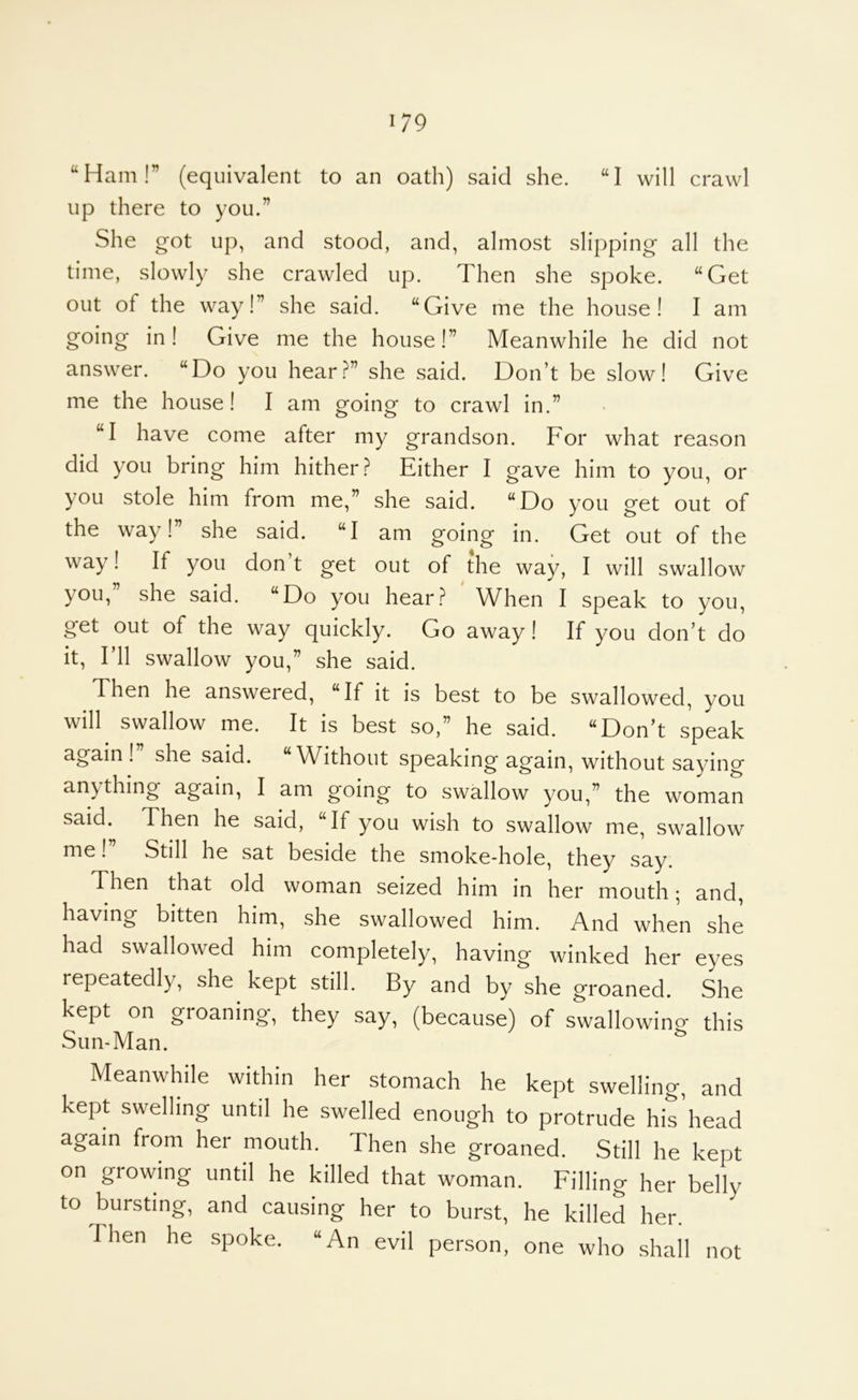 “Ham!” (equivalent to an oath) said she. “I will crawl up there to you.” She got up, and stood, and, almost slipping all the time, slowly she crawled up. Then she spoke. “Get out of the way!” she said. “Give me the house! I am going in! Give me the house!” Meanwhile he did not answer. “Do you hear?” she said. Don’t be slow! Give me the house! I am going to crawl in.” “I have come after my grandson. For what reason did you bring him hither? Either I gave him to you, or you stole him from me,” she said. “Do you get out of the way!” she said. “I am going in. Get out of the way! If you don t get out of the way, I will swallow you,” she said. “Do you hear? When I speak to you, get out of the way quickly. Go away! If you don’t do it. I’ll swallow you,” she said. Then he answered, “If it is best to be swallowed, you will swallow me. It is best so,” he said. “Don’t speak again! she said. “W^ithout speaking again, without saying anything again, I am going to swallow you,” the woman said. Then he said, “If you wish to swallow me, swallow me! Still he sat beside the smoke-hole, they say. Then that old woman seized him in her mouth; and, having bitten him, she swallowed him. And when she had swallowed him completely, having winked her eyes repeatedly, she kept still. By and by she groaned. She kept on groaning, they say, (because) of swallowino* this Sun-Man. ^ Meanwhile within her stomach he kept swelling, and kept swelling until he swelled enough to protrude hiriiead again from her mouth. Then she groaned. Still he kept on growing until he killed that woman. Filling her belly to bursting, and causing her to burst, he killed her. Then he spoke. “An evil person, one who shall not