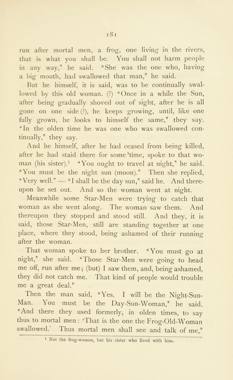 run after mortal men, a frog-, one living in the rivers, that is what you shall be. You shall not harm people in any way,’’ he said. “She was the one who, having a big mouth, had swallowed that man,” he said. But he himself, it is said, was to be continually swal- lowed by this old woman. (?) “Once in a while the Sun, after being gradually shoved out of sight, after he is all gone on one side (?), he keeps growing, until, like one fully grown, he looks to himself the same,” they say. “In the olden time he was one who was swallowed con- tinually,” they say. And he himself, after he had ceased from being killed, after he had staid there for some ‘time, spoke to that wo- man (his sister).^ “You ought to travel at night,” he said. “You must be the night sun (moon).” Then she replied, “Very well.” — “I shall be the day sun,” said he. And there- upon he set out. And so the woman went at night. Meanwhile some Star-Men were trying to catch that woman as she went along. The woman saw them. And thereupon they stopped and stood still. And they, it is said, those Star-Men, still are standing together at one place, where they stood, being ashamed of their running- after the woman. That woman spoke to her brother. “You must go at night,” she said. “Those Star-Men were going to head me off, run after me; (but) I saw them, and, being ashamed, they did not catch me. ' That kind of people would trouble me a great deal.” Then the man said, “Yes. I will be the Night-Sun- Man. You must be the Day-Sun-Woman,” he said. “And there they used formerly, in olden times, to say thus to mortal men: ‘That is the one the Frog-Old-Woman swallowed.' Thus mortal men shall see and talk of me,” ’ Not the frog-woman, but his sister who lived with him.