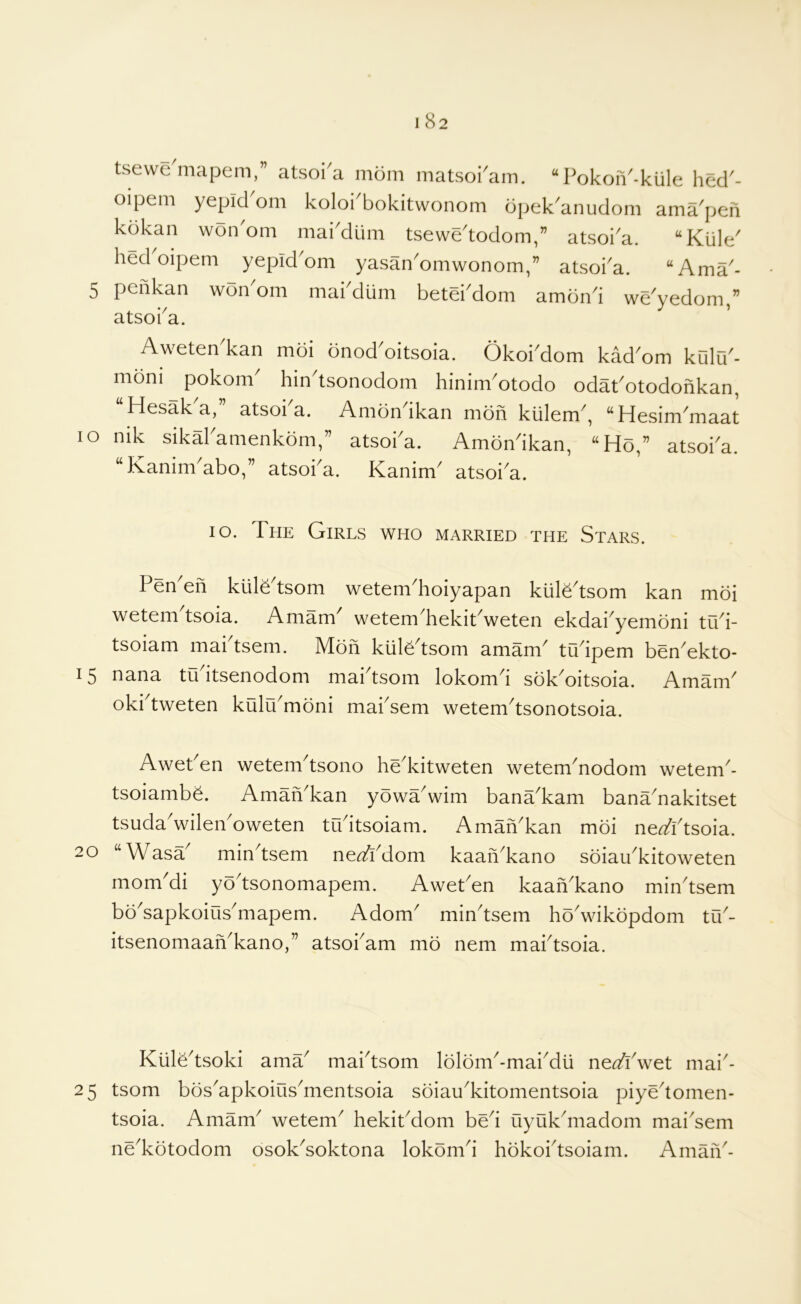 tsewe'mapem,” atsoi'a mom matsoi'am. “I'okon'-kiile hed'- oipem yepid'om koloi'bokitwonom dpek'anudom ama'pen kokan won'om mai'dlim tsewe'todom,” atsoi'a. “Kule lied oipem yepid'om yasan'omwonom,” atsoi'a. “Ama'- penkan won'om mai'dum betei'dom ambn'i we'yedom,” atsoTa. Aweten^kan moi onod^oitsoia. Okoi^dom kad^om krdu'- mdni pokom^ hin^tsonodom hinim^otodo odat^otodonkan, “Hesak^a,” atsoka. Amondkan mon kiilem^ “Hesim^maat lo nik sikakamenkom,” atsoka. Amondkan, ‘‘Ho,” atsoka. “KaninVabo,” atsoka. Kanim^ atsoi^a. lo. The Girls who married the Stars. Pen'en kiiH'tsom wetemToiyapan kule'tsom kan moi wetem tsoia. Amam^ wetem^hekit^weten ekdai^yemoni tu^i- tsoiam maidsem. Mon kliledsom amam^ tudpem ben^ekto- 15 nana tudtsenodom maidsom lokomd sok'oitsoia. Amam' okidweten kulu^mbni maksem wetemdsonotsoia. AwePen wetemdsono heTitweten wetemTodom wetem- tsoiamb^. AmanTan yowaVim banaTam banaTakitset tsudaVileiPoweten tudtsoiam. AmaiVkan moi ne<2^idsoia. 20 “Wasa^ mindsem ne^AMom kaaiiTano soiaikkitoweten inomMi yodsonomapem. AwePen kaaAkano mindsem bodapkoius'mapem. Adorn mindsem howikopdom tO- itsenomaankano,” atsokam mo nem maktsoia. Kliletsoki ama maidsom lblom-maidu ne^kwet mai- 25 tsom bosapkoiusmentsoia soiaukitomentsoia piyedomen- tsoia. Amam wetem hekiPdom bed uyukmadom maisem nekotodom osoksoktona lokomi hokoktsoiam. Amafk-