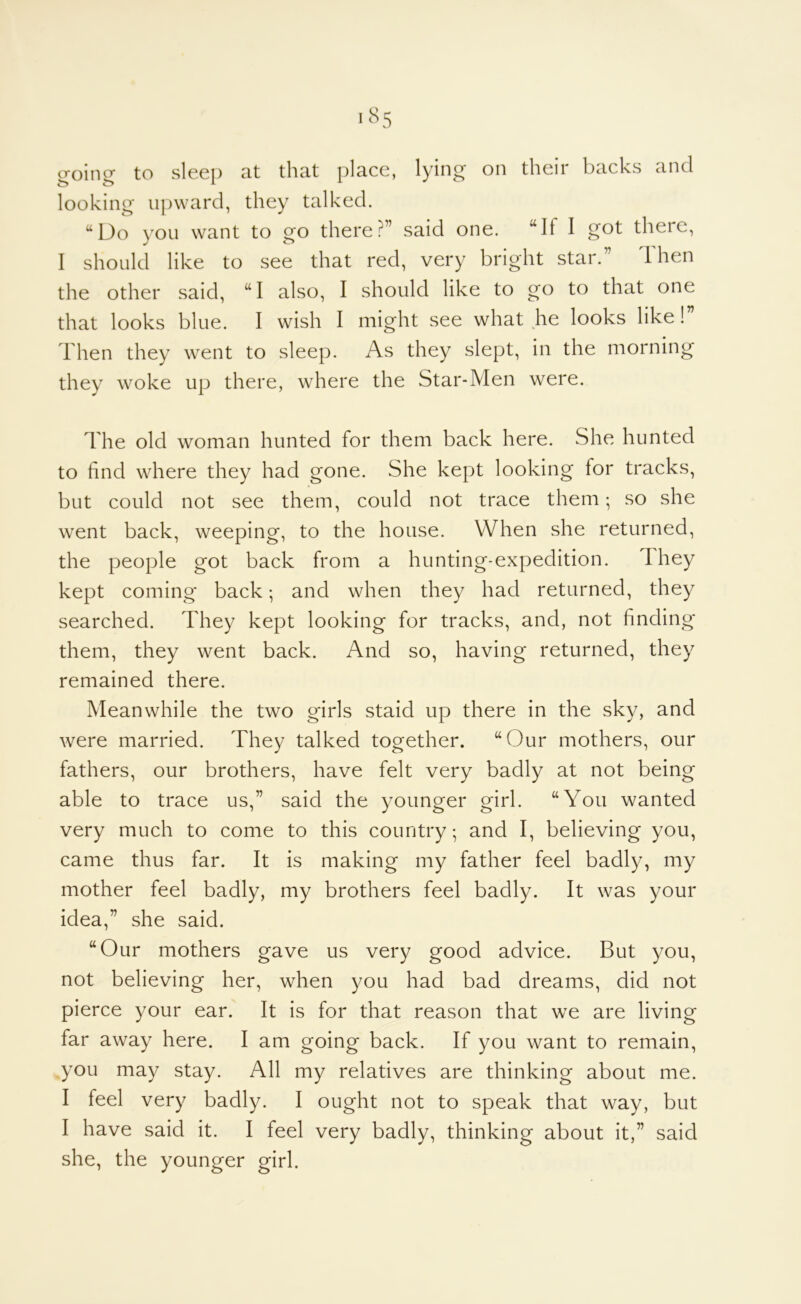 (roincr to sleep at that place, lying on their backs and looking upward, they talked. “Do you want to go there?” said one. “If I o t •) I should like to see that red, very bright star.” Then the other said, “I also, I should like to go to that one that looks blue. I wish I might see what he looks like! Then they went to sleep. As they slept, in the morning they woke up there, where the Star-Men were. The old woman hunted for them back here. She hunted to find where they had gone. She kept looking for tracks, but could not see them, could not trace them; so she went back, weeping, to the house. When she returned, the people got back from a hunting-expedition. They kept coming back; and when they had returned, they searched. They kept looking for tracks, and, not finding* them, they went back. And so, having returned, they remained there. Meanwhile the two girls staid up there in the sky, and were married. They talked together. “Our mothers, our fathers, our brothers, have felt very badly at not being able to trace us,” said the younger girl. “You wanted very much to come to this country; and I, believing you, came thus far. It is making my father feel badly, my mother feel badly, my brothers feel badly. It was your idea,” she said. “Our mothers gave us very good advice. But you, not believing her, when you had bad dreams, did not pierce your ear. It is for that reason that we are living far away here. I am going back. If you want to remain, you may stay. All my relatives are thinking about me. I feel very badly. I ought not to speak that way, but I have said it. I feel very badly, thinking about it,” said she, the younger girl.