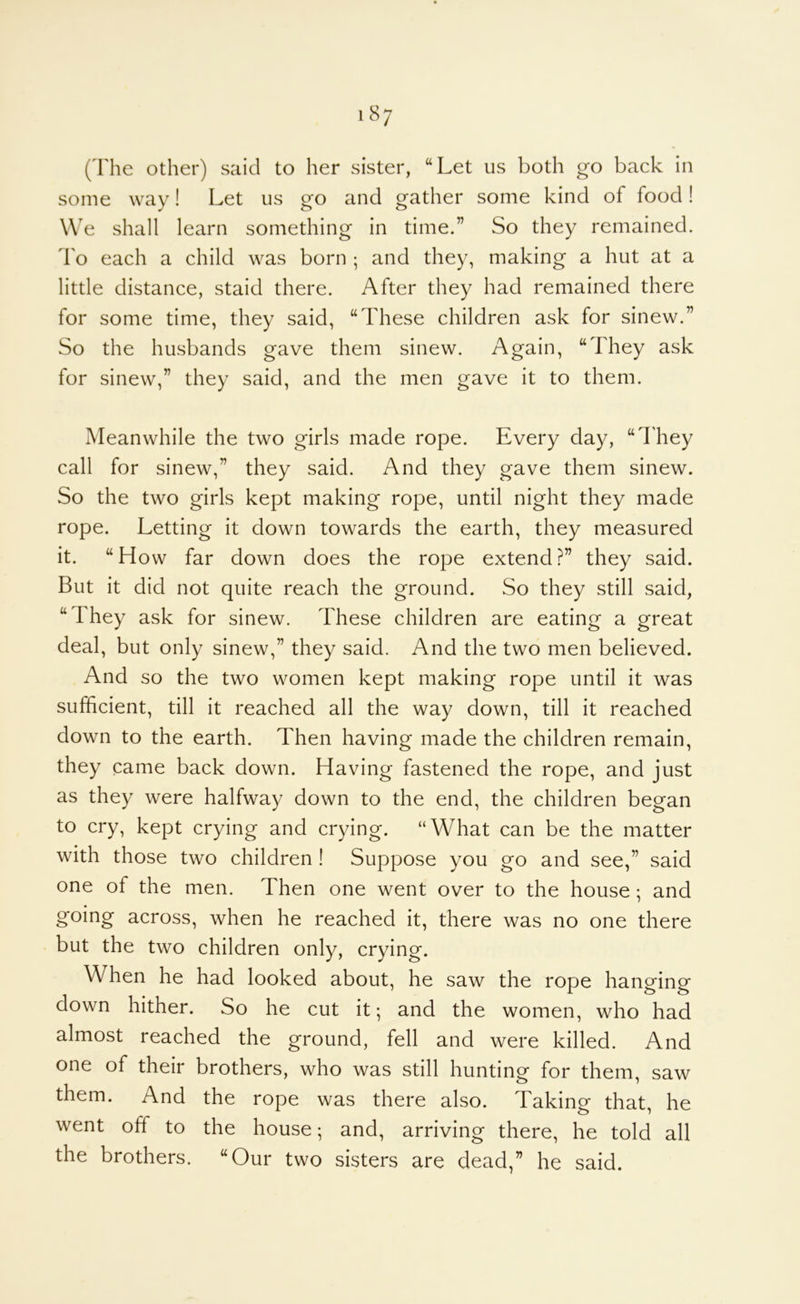 i8; (The other) said to her sister, “Let us both go back in some way! Let us go and gather some kind of food! We shall learn something in time.” So they remained. I'o each a child was born ; and they, making a hut at a little distance, staid there. After they had remained there for some time, they said, “These children ask for sinew.” So the husbands gave them sinew. Again, “They ask for sinew,” they said, and the men gave it to them. Meanwhile the two girls made rope. Every day, “I'hey call for sinew,” they said. And they gave them sinew. So the two girls kept making rope, until night they made rope. Letting it down towards the earth, they measured it. “How far down does the rope extend?” they said. But it did not quite reach the ground. So they still said, “They ask for sinew. These children are eating a great deal, but only sinew,” they said. And the two men believed. And so the two women kept making rope until it was sufficient, till it reached all the way down, till it reached down to the earth. Then having made the children remain, they came back down. Having fastened the rope, and just as they were halfway down to the end, the children began to cry, kept crying and crying. “What can be the matter with those two children ! Suppose you go and see,” said one of the men. Then one went over to the house; and going across, when he reached it, there was no one there but the two children only, crying. When he had looked about, he saw the rope hanging down hither. So he cut it; and the women, who had almost reached the ground, fell and were killed. And one of their brothers, who was still hunting for them, saw them. And the rope was there also. Taking that, he went off to the house; and, arriving there, he told all the brothers. “Our two sisters are dead,” he said.