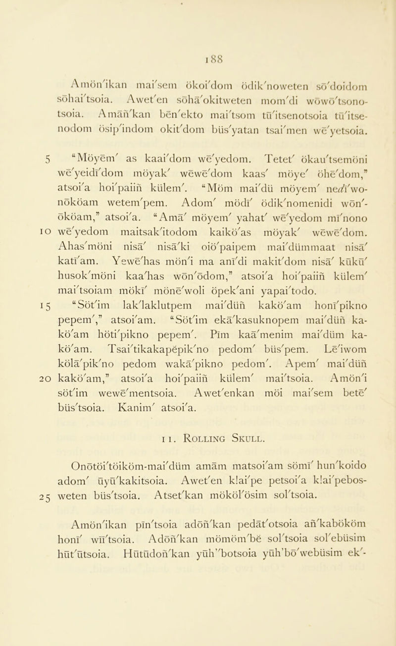 A moil ikan mai^sem okoiklom odik^noweten sokloidfmi sohai tsoia. AwetAii soha^okitvveten momkli wowo^tsono- tsoia. Aman^kan benAkto maidsom tudtsenotsoia trkitse- iiodom ()sip indom okit^dom blis^yatan tsai^men we^yetsoia. 5 “Moyem' as kaaidlom we^yedom. Teteb bkaudsembni we^yeidbdom moyak^ weweAlom kaas' mbye' bhe'dom,” atsoi^a hobpaiifi kiilemk “Mom maiMii mbyem^ n^dYwo- nbkbam wetenbpem. Adom^ modb odikMomenidi won^- bkoam,” atsoba. “Ama^ mbyem^ yahab we^yedom mbnono lo we^yedom maitsakdtodom kaikb^as inbyak^ weweAlom. AhasMibni nisa^ nisadvi oib^paipem maiMummaat nisa^ katbam. Yewe^has mbnd ma anbdi makibdom nisa^ kuku^ husokMibni kaadias wbn^bdom,” atsoi^a hoi^paiin klilem^ maidsoiam mbkb mbneVoli bpek^ani yapaidodo. 15 “Sbtdm lakdaklutpem maiMlin kakb^am honbpikno pepemV’ atsobam. “Sbtdm eka^kasuknopem maiMufi ka- kb^am hbti^pikno pepemd Pim kaa^menim mabdlim ka- kb^am. TsaidikakapepikMo pedom^ blis^pem. Ledwom kbla^pikdio pedom waka^pikno pedomd Apem^ maiMlin 20 kakb'am,” atsoi^a hoi^paiifi kiilem' rnabtsoia. Ambnd sbtdm weweMientsoia. AwetYnkan mbi maidem bete' biisdsoia. Kanim^ atsoid. 11. Rolling Skull. Onbtbidbikbm-maiMum amam matsobam sbmb hun^koido adorn uyibkakitsoia. Aweben klabpe petsoba k!aipebos- 25 weten biisdsoia. Atsebkan mbkbbbsim soldsoia. Ambndkan pindsoia adbiikan pedabotsoia an'kabbkbm honb wiidsoia. Adbnkan mbmbmbb sobtsoia sobebiisim hubutsoia. Hutudonkan yuh’botsoia yuh’bb\vebusim ek-