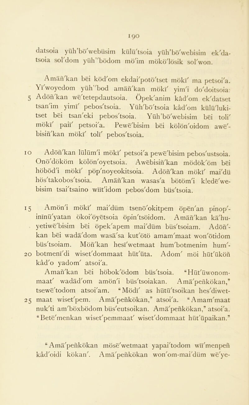 datsoici yuh bo webiisini kulLbtsoia yuh’bo^webisini ok^da- tsoia sol doni yuh bodoni mb^ini nibko^lbsik sol won. Amah kan bei kod om ekdadpoto^tset mbki^ ma petsoi^a. Yl woyodom yuh bod anian kan mokl^ yini 1 do doitsoia. 5 Adoh^kan we^tetepdautsoia. Opek^anim kad^om ekMatset tsandm yimi' pebos'tsoia. Yoh'bo'tsoia kad'om kuluduki- tset bei tsan'eki pebosAsoia. Yuh’bo'webisim bei toli mbki paii petsoi a. Pewe^bisini bei kolon^oidoni awe^- bisiYkan mbki toll pebostsoia. 10 Adoh kan lulumd mbki petsoia pewebisim pebosustsoia. OnYdbkbm kbloYoyetsoia. AwebisiYkan mbdbkbm bei hobodd mbki pbpnoyeokitsoia. Adbhkan mbki maidu hbstakobostsoia. Amahkan wasasa bbtbmi k!edewe- bisim tsaitsaino wiitidom pebosdom biistsoia. 15 Ambni mbki maidum tsenbokitpem bpenan pinop- ininuyatan bkoibyetsoia bpintsbidom. Amahkan kahu- . yetiwebisim bei bpekapem mabdiim biistsoiam. Adbh- kan bei wadadom wasasa kutbtb amammaat wonbtidom blistsoiam. Mbhkan hesiwetmaat humbotmenim hum- 20 botmenidi wisetdommaat hututa. Adorn mbi hutukbh kado yadom atsoia. Amahkan bei hbbokbdom blistsoia. “Hutuwonom- maat wadadom ambni blistsoiakan. Amapehkbkan,” tsewetodom atsobam. “Mbdi as hututsoikan hesdiwet- 25 maat wisetpem. Amapehkbkan,” atsoia. “Amammaat nukti ambbxbbdom biiseutsoikan. Amapehkbkan,” atsoia. “Betemenkan wisetpemmaat wisetdommaat hutupaikan.” “ Amapehkbkan kadoidi kbkan. mbsewetmaat yapaitodom wiimenpeh Amapehkbkan wonom-mai'dum weye-