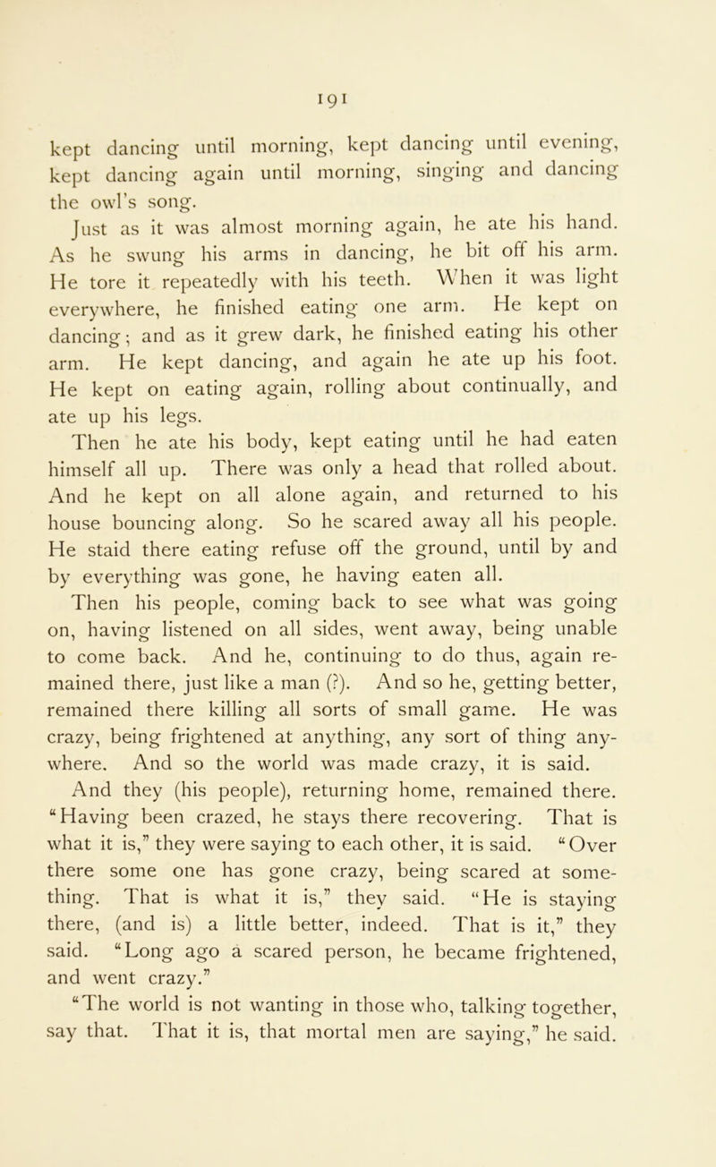 kept dancing until morning, kept dancing until evening, kept dancing again until morning, singing and dancing the owl’s song. Just as it was almost morning again, he ate his hand. As he swung his arms in dancing, he bit off his arm. He tore it repeatedly with his teeth. When it was light everywhere, he finished eating* one arn'i. He kept on dancing; and as it grew dark, he finished eating his other arm. He kept dancing, and again he ate up his foot. He kept on eating again, rolling about continually, and ate up his legs. Then he ate his body, kept eating until he had eaten himself all up. There was only a head that rolled about. And he kept on all alone again, and returned to his house bouncing along. So he scared away all his people. He staid there eating refuse off the ground, until by and by everything was gone, he having eaten all. Then his people, coming back to see what was going on, having listened on all sides, went away, being unable to come back. And he, continuing to do thus, again re- mained there, just like a man (?). And so he, getting better, remained there killing all sorts of small game. He was crazy, being frightened at anything, any sort of thing any- where. And so the world was made crazy, it is said. And they (his people), returning home, remained there. “Having been crazed, he stays there recovering. That is what it is,” they were saying to each other, it is said. “Over there some one has gone crazy, being scared at some- thing. That is what it is,” they said. “He is staying there, (and is) a little better, indeed. That is it,” they said. “Long ago a scared person, he became frightened, and went crazy.” “The world is not wanting in those who, talking together, say that. That it is, that mortal men are saying,” he said.