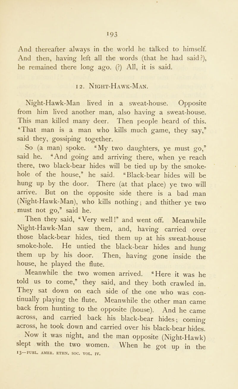 And thereafter always in the world he talked to himself. And then, having left all the words (that he had said?), he remained there long ago. (?) All, it is said. 12. Night-Hawk-Man. Night-Hawk-Man lived in a sweat-house. Opposite from him lived another man, also having a sweat-house. This man killed many deer. Then people heard of this. “That man is a man who kills much game, they say,” said they, gossiping together. So (a man) spoke. “My two daughters, ye must go,” said he. “And going and arriving there, when ye reach there, two black-bear hides will be tied up by the smoke- hole of the house,” he said. “Black-bear hides will be hung up by the door. There (at that place) ye two will arrive. But on the opposite side there is a bad man (Night-Hawk-Man), who kills nothing; and thither ye two must not go,” said he. Then they said, “Very well!” and went off. Meanwhile Night-Hawk-Man saw them, and, having carried over those black-bear hides, tied them up at his sweat-house smoke-hole. He untied the black-bear hides and hung them up by his door. Then, having gone inside the house, he played the flute. Meanwhile the two women arrived. “Here it was he told us to come, they said, and they both crawled in. They sat down on each side of the one who was con- tinually playing the flute. Meanwhile the other man came back from hunting to the opposite (house). And he came across, and carried back his black-bear hides; comino- across, he took down and carried over his black-bear hides. Now it was night, and the man opposite (Night-Hawk) slept with the two women. When he got up in the 13—PUBL. AMER. ETHN. SOC. VOL. IV.