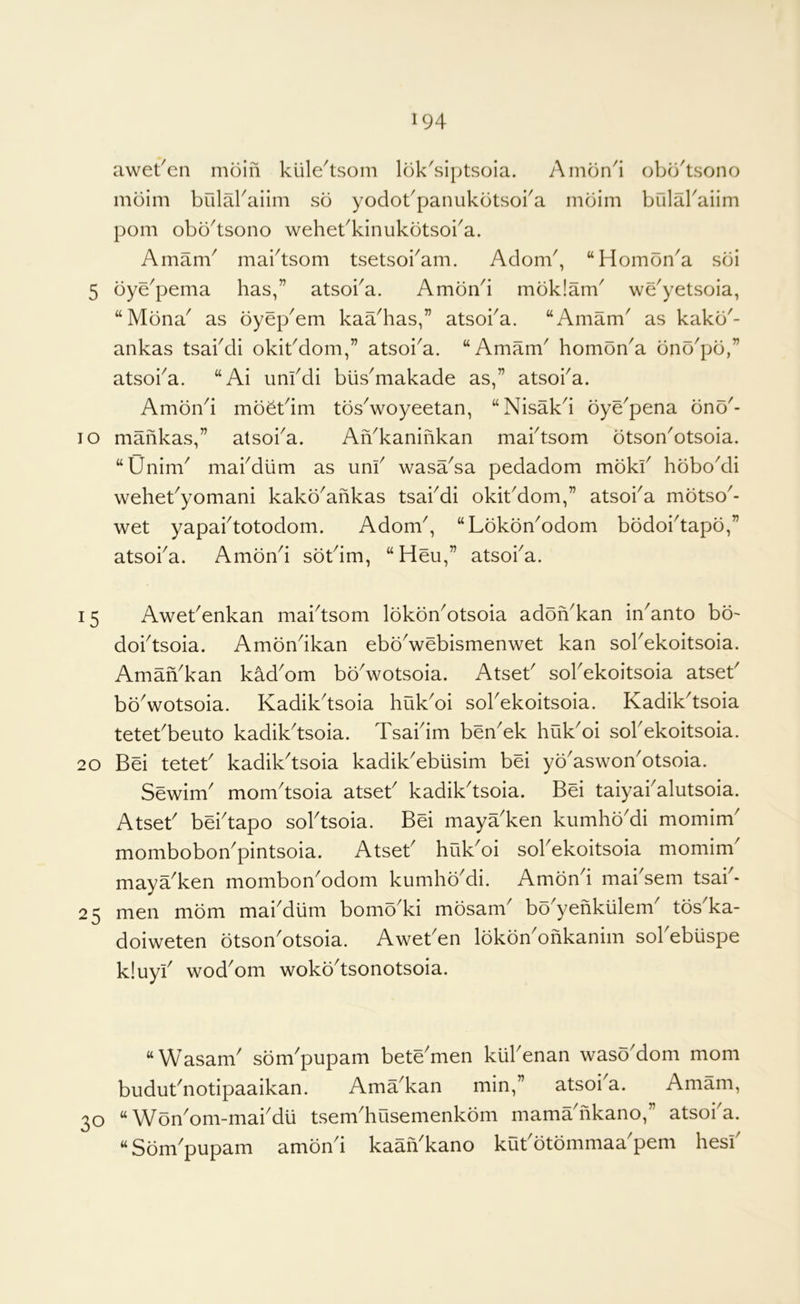 awet^en moin kiile^tsom lok'siptsoia. Amon4 obo'tsono mbim bulakaiim so yodobpanukotsoba mbim bulabaiim pom obbAsono wehekkinukbtsoka. Amam' mai^tsom tsetsoi^am. Adorn', “Hombn'a sbi 5 bye'pema has,” atsoi'a. Ambn'i mbklam' we'yetsoia, “Mbna' as byep'em kaa'has,” atsoi'a. “Amam' as kakb'- ankas tsai'di okit'dom,” atsoi'a. “Amam' hombn'a bnb'pb,” atsoi'a. “Ai uni'di biis'makade as,” atsoi'a. Ambn'i mbbt'im tbs'woyeetan, “Nisak'i bye'pena bnb'- TO mahkas,” atsoi'a. Ah'kanihkan mai'tsom btson'otsoia. “Unim' mai'diim as uni' wasa'sa pedadom mbkl' hbbo'di wehet'yomani kakb'ahkas tsai'di okit'dom,” atsoi'a mbtso'- wet yapai'totodom. Adorn', “Lbkbn'odom bbdoi'tapb,” atsoi'a. Ambn'i sbt'im, “Heu,” atsoi'a. 15 Awet'enkan mai'tsom Ibkbn'otsoia adbn'kan in'anto bb' doi'tsoia. Ambn'ikan ebb'webismenwet kan sol'ekoitsoia. Amah'kan kad'om bb'wotsoia. Atset' sol'ekoitsoia atset' bb'wotsoia. Kadik'tsoia huk'oi sol'ekoitsoia. Kadik'tsoia tetet'beiito kadik'tsoia. Tsai'im ben'ek huk'oi sol'ekoitsoia. 20 Bei tetet' kadik'tsoia kadik'eblisim bei yb'aswon'otsoia. Sewim' mom'tsoia atset' kadik'tsoia. Bei taiyai'alutsoia. Atset' bei'tapo sol'tsoia. Bei maya'ken kumhb'di momim' mombobon'pintsoia. Atset' huk'oi sol'ekoitsoia momim maya'ken mombon'odom kumhb'di. Ambn'i mai sem tsai * 25 men mbm mai'diim bomb'ki mbsam' bb'yehkiilem' tbs'ka- doiweten btson'otsoia. Awet'en Ibkbn'ohkanim sol'ebuspe k!uyi' wod'om wokb'tsonotsoia. “Wasam' sbm'pupam bete'men kiil'enan waso'dom mom budut'notipaaikan. Ama'kan min,” atsoi'a. Amam, 30 “ Wbn'om-mai'du tsem'husemenkbm mama'hkano,” atsoi a. “Sbm'pupam ambn'i kaah'kano kut'btbmmaa'pem hesi'