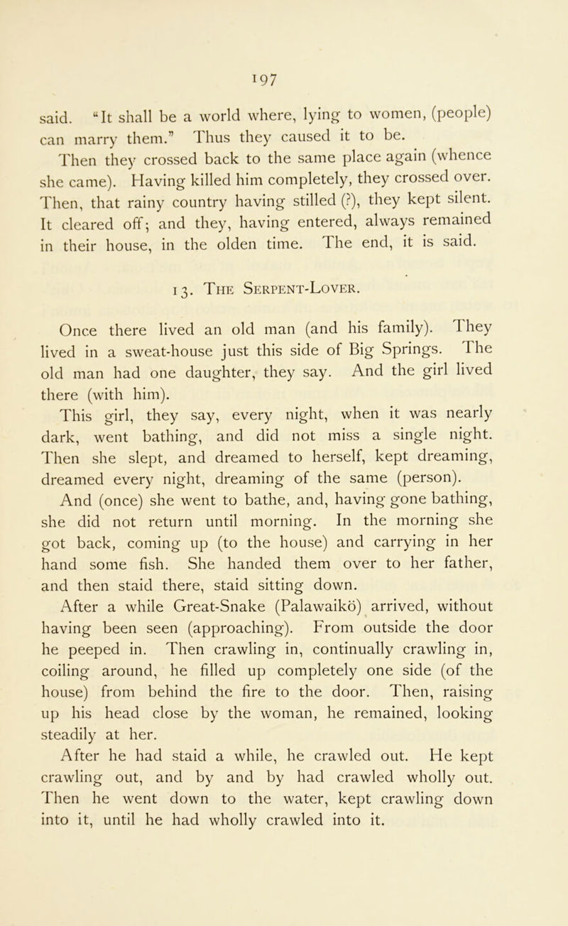 said. “It shall be a world where, lying to women, (people) can marry them.” Thus they caused it to be. Then they crossed back to the same place again (whence she came). Having killed him completely, they crossed over. Then, that rainy country having stilled (?), they kept silent. It cleared off; and they, having entered, always remained in their house, in the olden time. The end, it is said. 13. The Serpent-Lover. Once there lived an old man (and his family). 1 hey lived in a sweat-house just this side of Big Springs. The old man had one daughter, they say. And the girl lived there (with him). This girl, they say, every night, when it was nearly dark, went bathing, and did not miss a single night. Then she slept, and dreamed to herself, kept dreaming, dreamed every night, dreaming of the same (person). And (once) she went to bathe, and, having gone bathing, she did not return until morning. In the morning she got back, coming up (to the house) and carrying in her hand some fish. She handed them over to her father, and then staid there, staid sitting down. After a while Great-Snake (Palawaiko) arrived, without having been seen (approaching). From outside the door he peeped in. Then crawling in, continually crawling in, coiling around, he filled up completely one side (of the house) from behind the fire to the door. Then, raising up his head close by the woman, he remained, looking steadily at her. After he had staid a while, he crawled out. He kept crawling out, and by and by had crawled wholly out. Then he went down to the water, kept crawling down into it, until he had wholly crawled into it.