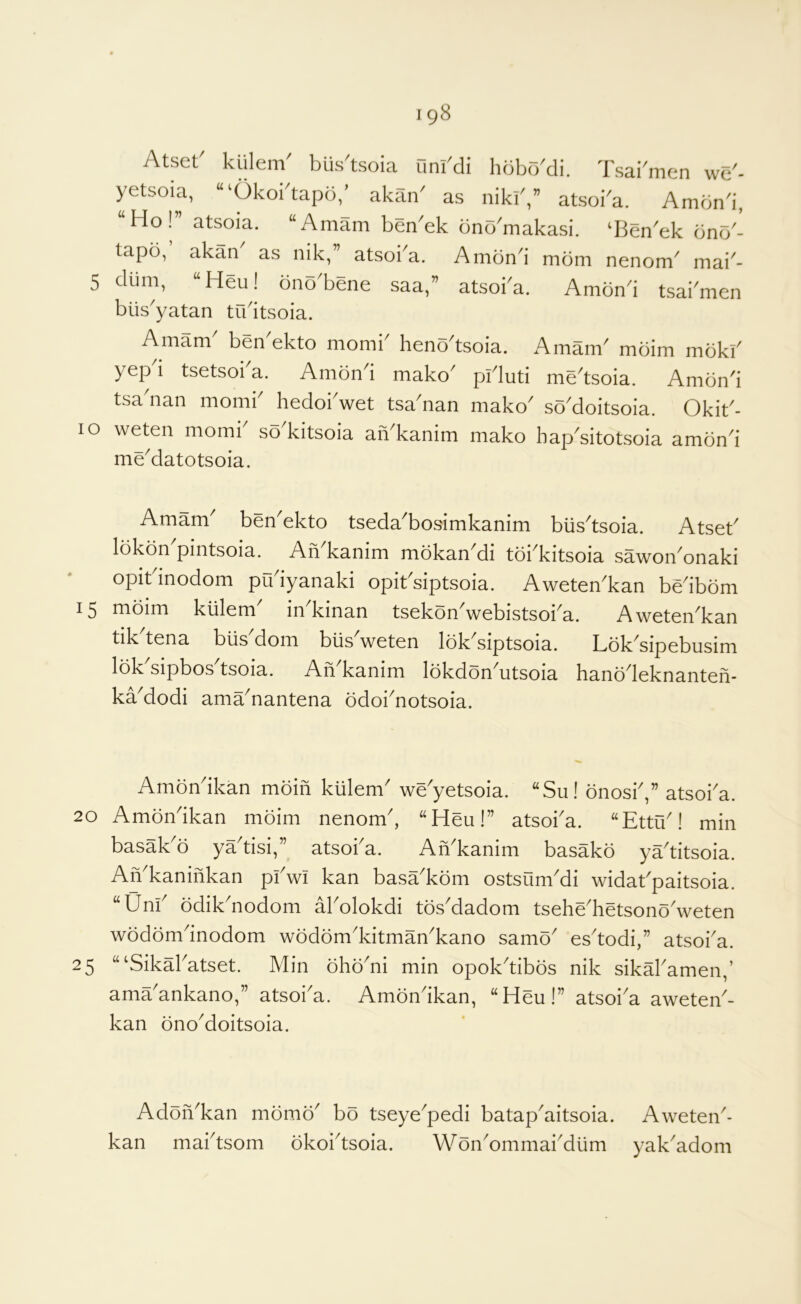 Atset^ kiilem biis^tsoia Onrdi hdbr/di. Tsai^men we'- yetsoia, “^Okobtapd/ akan' as niklV atsoba. Amdn'i, Ho! atsoia. “Amam ben^ek bno^makasi. ‘Ben^ek dno'- tapo, akan as nik, atsoi^a. Amond mom nenom^ mai'- 5 dlim, “Heu! dno^ene saa,” atsoba. Amond tsabmen blis'yatan tudtsoia. Amam ben ekto momi^ heno^tsoia. i\mam^ mdim mokb yep i tsetsoi a. Amond mako^ piduti medsoia. Amond tsadian momb hedobwet tsa'nan mako so'doitsoia. Okib- lo weten momb so^kitsoia aiVkanim mako hapditotsoia amond me^datotsoia. Amam ben'ekto tseda'bosimkanim biisdsoia. Atseb lokon pintsoia. An kanim mokan^di toi^kitsoia sawon^onaki opitdnodom pudyanaki opibsiptsoia. Aweten^kan bedbom 15 moim klilem in kinan tsekon^webistsoi^a. Aweten^kan tikdena blis'dom blis'weten lokdiptsoia. Lokdipebusim lokdipbosdsoia. An'kanim lokdon'utsoia hanodeknanten- kaModi ama^nantena odobnotsoia. 20 25 Amondkan mdin klilem weyetsoia. ‘‘Su! onosb,” atsoba. Amondkan mdim nenom, “Heu!” atsoba. “Ettu! min basakd yadisi,” atsoba. AiVkanim basakd yaditsoia. AVkaninkan pbwi kan basVkdm ostsumdi widabpaitsoia. “Unb odikdiodom Volokdi tosdadom tsehVhetsonddveten wodorndnodom wdddmkitmaVkano samd esdodi,” atsoba. “‘Sikabatset. Min dhddii min opokdibos nik sikMamen,’ ama ankano, atsoba. Amdnikan, ^^Heu!” atsoia aweten- kan dnodoitsoia. Adonkan mdmd bo tseyepedi batapaitsoia. Aweten- kan mabtsom dkoitsoia. W dnommaidum yaVadom