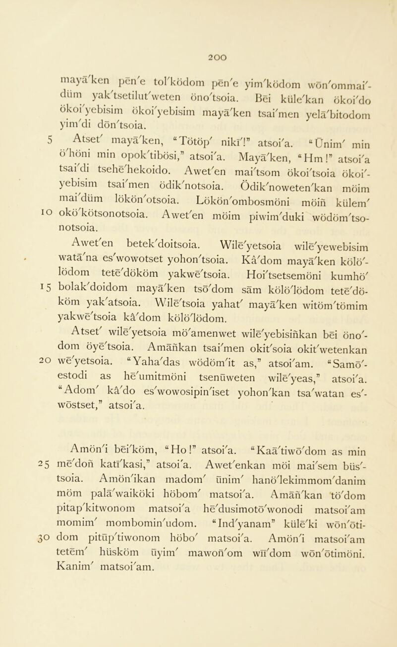 5 maya ken^ pen'e tol'kodom pen'e yim'kodom wdn'ommai'- dum^ yak'tsetilutVeten ono'tsoia. Bei kule'kan okoi'do okoi'yebisim okoi'yebisim maya'ken tsai'men yeirbitodom yim^di don^tsoia. Atset' maya'ken, “Totop' niki'!” atsoba. “Onim' min bdioni min opok'tibosi,” atsoia. Maya'ken, “Hm!” atsoi'a tsai di tsehe hekoido. Aweben mai'tsom bkoi'tsoia bkoi'- yebi^sim tsai men bdik^notsoia. Odik^noweten'kan mbim mai diim Ibkon otsoia. Lokon'ombosmoni moiil kiilem' lo okb'kotsonotsoia. Aweben moim piwim'duki wodonbtso- notsoia. Awet en betek doitsoia. Wile^yetsoia wile^yewebisim wata na es wowotset yohon^tsoia. Ka^dom maya^ken kolo^- lodom tete dokom yakwe^tsoia. Hoi^tsetsemdni kumho^ 15 bolakMoidom maya'ken tsoMom sam kolbdodom tete'do- kom yak atsoia. Wile tsoia yahab maya ken witbm^tomim yakwe'tsoia kaMom kbiododom. Atseb wile'yetsoia mo'amenwet wile'yebisinkan bei ono'- dom bye tsoia. Aniankan tsai^men okibsoia okibwetenkan 20 weyetsoia. “Yaha^das wbdbmdt as,” atsokam. “SamY- estodi as heYmitmbni tsenuweten wile^yeas,” atsoi^a. “ Adorn' kYdo es'wowosipin'iset yohon'kan tsa'watan es'- wbstset,” atsoi'a. Ambn'i bei'kbm, “Ho!” atsoi'a. “KaYtiwb'dom as min 25 me'don katfkasi,” atsoi'a. Awet'enkan mbi mai'sem biis'- tsoia. Arnbn'ikan madom' unim' hanbdekimmom'danim mbm pala'waikbki hbbom' matsoi'a. Aman'kan tb'dom pitap'kitwonom matsoi'a he'dusimotb'wonodi matsoi'am momim' mombomin'udom. “Ind'yanam” kiile'ki wbn'bti- o dom pitup'tiwonom hbbo' matsoi'a. Ambn'i matsoi'am tetem' hiiskbm uyim' mawon'om wn'dom wbn'btimbni. Kanim' matsoi'am. b)