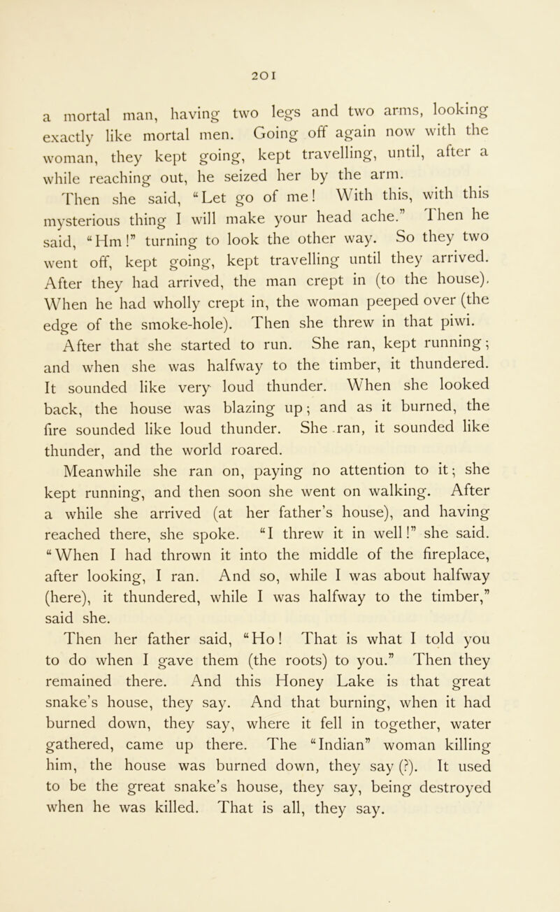 a mortal man, having two legs and two arms, looking exactly like mortal men. Going off again now with the woman, they kept going, kept travelling, until, after a while reaching out, he seized her by the arm. Then she said, Let go of me! With this, with this mysterious thing I will make your head ache. 1 hen he said, Hm!” turning to look the other way. So they two went off, kept going, kept travelling until they arrived. After they had arrived, the man crept in (to the house). When he had wholly crept in, the woman peeped over (the edge of the smoke-hole). Then she threw in that piwi. After that she started to run. She ran, kept running-, and when she was halfway to the timber, it thundered. It sounded like very loud thunder. W hen she looked back, the house was blazing up -, and as it burned, the fire sounded like loud thunder. She .ran, it sounded like thunder, and the world roared. Meanwhile she ran on, paying no attention to it; she kept running, and then soon she went on walking. After a while she arrived (at her father’s house), and having reached there, she spoke. I threw it in well!” she said. When I had thrown it into the middle of the fireplace, after looking, I ran. And so, while I was about halfway (here), it thundered, while I was halfway to the timber,” said she. Then her father said, Ho! That is what I told you to do when I gave them (the roots) to you.” Then they remained there. And this Honey Lake is that great snake’s house, they say. And that burning, when it had burned down, they say, where it fell in together, water gathered, came up there. The Indian” woman killing him, the house was burned down, they say (?). It used to be the great snake’s house, they say, being destroyed when he was killed. That is all, they say.