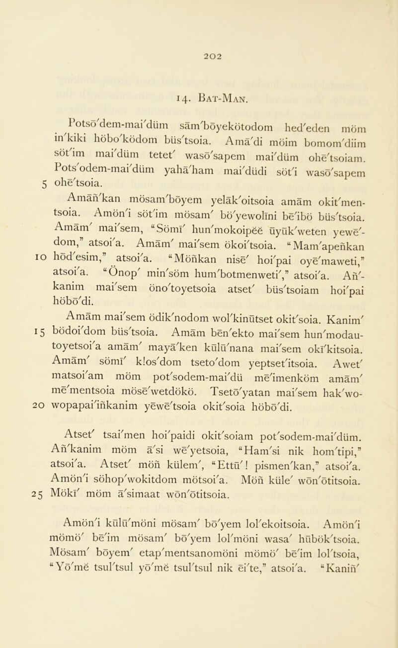14- Bat-Man. 1 otso dem-maiMum sam'boyekotodom hed^eden mom in'kiki hobo^kodom bus'tsoia. AmaMi mbim bomomMiim sot im mai diim tetet wasb^sapem mabdiim ohe^tsoiam. Pots odem-mai diim yaha ham mai^diidi sbt^i waso^sapem 5 ohe^tsoia. AmaiVkan mosam'boyem yelak'oitsoia amam okiPmen- tsoia. Ambn i sbtdm mosam^ bo^yewolmi bedbo biis'tsoia. Amam mai sem, “Sbmi hun^mokoipeb liyuk^weten yewe^- dom, atsoi a. Amam mabsem bkoPtsoia. “ Mam^apehkan lo hod esim, atsoi a. ‘‘Mbhkan nise^ hoi^pai oye^maweti,” atsoi'a. “Onop' min'som hum'botmenwetiV atsoba. Ah'- kanim mabsem bno'toyetsoia atseP biis'tsoiam hoi'pai hoboMi. Amam mabsem bdik'nodom wobkinutset okiPsoia. Kanim' 15 bodoi dom blis tsoia. Amam ben^ekto mabsem him^modau- toyetsoi a amam^ maya^ken kulu^nana mabsem okbkitsoia. Amam somb klosMom tsetoMom yeptsePitsoia. AweP matsoi^am mom poPsodem-maiMu medmenkbm amam^ me mentsoia mbseVetdokb. Tsetb^yatan mabsem hakVo- 20 wopapaidhkanim yewe^tsoia okiPsoia hbboMi. AtseP tsabmen hoi^paidi okiPsoiam pot^sodem-mabdiim. Ah^kanim mbm a^si we'yetsoia, “Ham^si nik hom^tipi,” atsoi^a. AtseP mbh kiilem^, “Ettu^! pismen^kan,” atsoba. Ambnd sbhop^wokitdom mbtsoi^a. Mbh kiile^ wbn^btitsoia. 25 Mbkb mbm a^simaat wbn'btitsoia. Ambnd kulrbmbni mbsanP bo'yem lobekoitsoia. Ambnd mbmb^ bedm mbsam^ bb^yem lobmbni wasa^ hubbk^tsoia. Mbsam boyem etaphnentsanombni mbmb bedm lobtsoia, “Yb'me tsubtsul yb'mb tsubtsiil nik ei'te,” atsoba. “KaniiV
