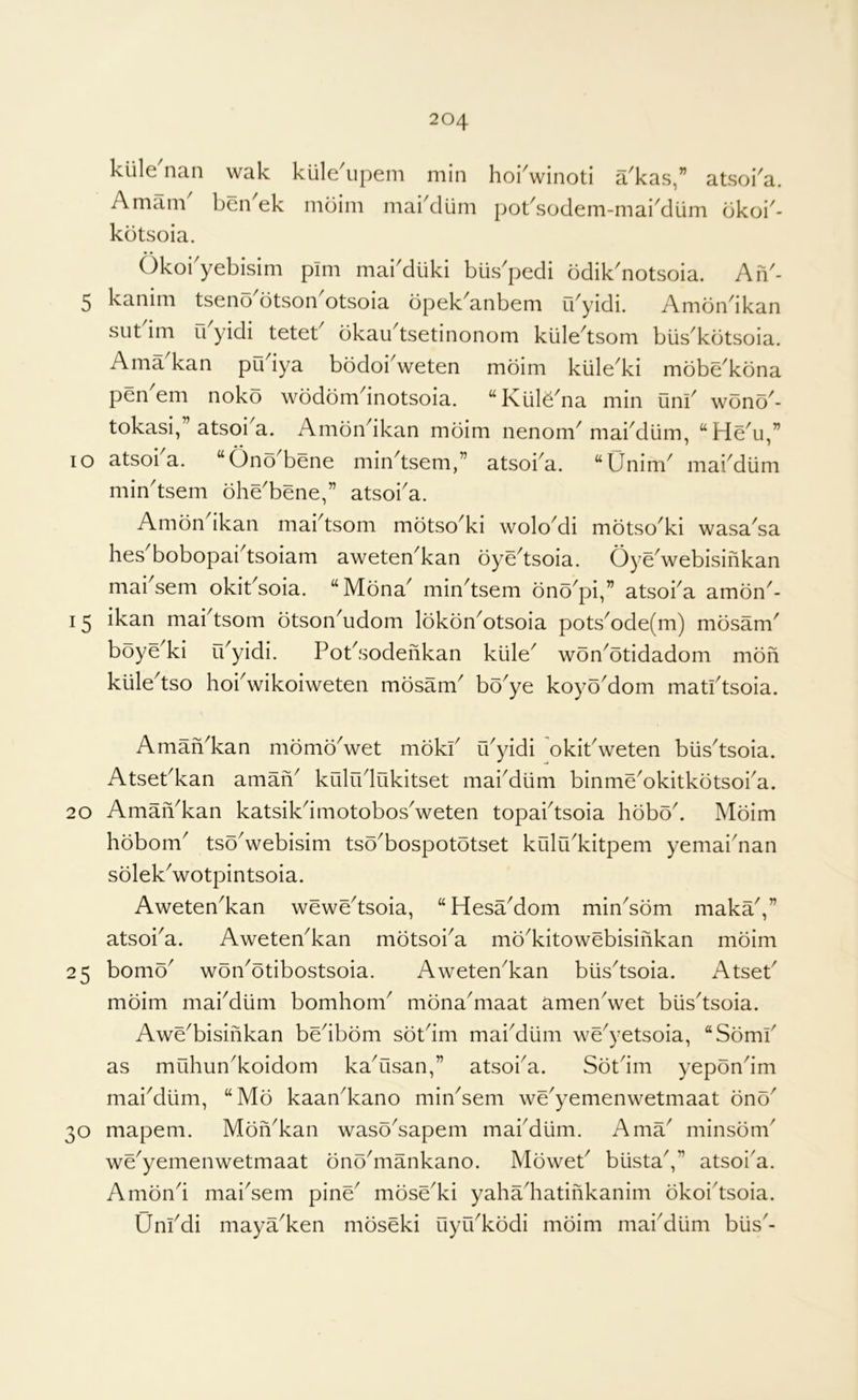 klile nan wak kiile^upem min hoiVinoti a^kas,” atsoi^a. Amam' ben'ek mbim maiklum pot'sodem-mai'dum bkoi'- kbtsoia. Okoi'yebisim pim maiMiiki bus^pedi bdik'notsoia. An'- 5 kanim tseno'otson^otsoia bpek^anbem fbyidi. Ambndkan sut im u yidi tetet bkau^tsetinonom kiile^tsom biis^kotsoia. Ama kan pO iya bodoi^weten mbim kiile^ki mbbe^kbna pen'em nokb wbdbmdnotsoia. ‘‘Kiilb'na min uni' wbno- tokasi, ’ atsoi^a. Ambn^ikan mbim nenom^ mabdlim, lo atsoba. “Onb'bene min^tsem,” atsoba. “Unim^ mabdiim min'tsem bhe'bene,” atsoba. Ambn ikan mabtsom mbtso^ki wolo^di mbtso^ki wasa^sa hes bobopai^tsoiam aweten^kan bye^tsoia. Oye^webisinkan mabsem okit'soia. “Mbna' min'tsem bnb'pi,” atsoba ambn'- 15 ikan mabtsom btson^udom Ibkbn^otsoia pots^ode(m) mbsam^ boye^ki ibyidi. Pot^sodenkan kiile^ wbn^btidadom mbfi kule^tso hobwikoiweten mbsam boye koyb'dom matbtsoia. Amafi^kan mbmb^wet mbkb u^yidi okiPweten biis^tsoia. AtsePkan aman^ kiilrblukitset mabdiim binme^okitkbtsoba. 20 AmaiYkan katsikdmotobosVeten topabtsoia hbboP Mbim hbbom^ tso^webisim tso^bospototset kUilu^kitpem yemai^nan sblekVotpintsoia. Aweten^kan wewe^tsoia, “HesaMom min^sbm maka',” atsoi^a. Aweten^kan mbtsoi^a mb^kitowebisinkan mbim 25 bomb^ won^otibostsoia. Aweten^kan biis^tsoia. AtseP mbim mabdiim bomhom^ mbna^maat amenVet biis^tsoia. Awe^bisinkan bedbbm sbPim maiMum we^yetsoia, “Sbmb as muhun^koidom kaYisan,” atsoi^a. Sbtdm yepbndm maiMlim, “Mb kaan^kano min^sem we^yemenwetmaat bnb^ 30 mapem. Mbn^kan wasb^sapem mabdiim. Ama^ minsbm^ we'yemenwetmaat bnb'mankano. MbweP biistaV atsoi'a. Ambnd mai^sem pine^ mbse^ki yahadiatinkanim bkoi'tsoia. Unbdi maya^ken mbseki uyu^kbdi mbim maiMiim biis'-
