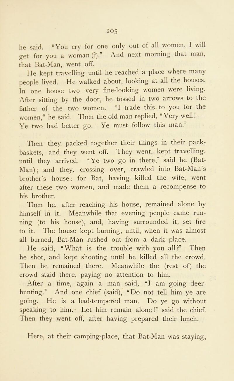 I16 Stiid. ^You cry for one only out of nil women, I will cret for you a woman (?).” And next morning that man, that Bat-Man, went off. He kept travelling until he reached a place where many people lived. He walked about, looking at all the houses. In one house two very fine-looking women were living. After sitting by the door, he tossed in two arrows to the father of the two women. “I trade this to you for the women,” he said. Then the old man replied, “Very well! — Ye two had better go. Ye must follow this man.” Then they packed together their things in their pack- baskets, and they went off. They went, kept travelling, until they arrived. “Ye two go in there,” said he (Bat- Man) •, and they, crossing over, crawled into Bat-Man’s brother’s house: for Bat, having killed the wife, went after these two women, and made them a recompense to his brother. Then he, after reaching his house, remained alone by himself in it. Meanwhile that evening people came run- ning (to his house), and, having surrounded it, set fire to it. The house kept burning, until, when it was almost all burned, Bat-Man rushed out from a dark place. He said, “What is the trouble with you all?” Then he shot, and kept shooting until he killed all the crowd. Then he remained there. Meanwhile the (rest of) the crowd staid there, paying no attention to him. After a time, again a man said, “I am going deer- hunting.” And one chief (said), “Do not tell him ye are going. He is a bad-tempered man. Do ye go without speaking to him.- Let him remain alone!” said the chief. Then they went off, after having prepared their lunch. Here, at their camping-place, that Bat-Man was staying.