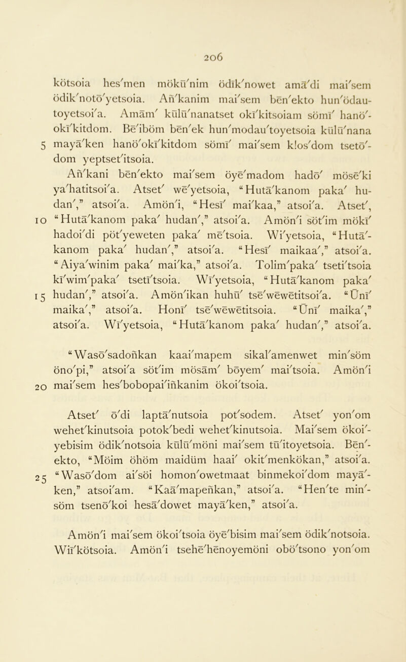 kotsoia hes^men moku'nim odik^nowet ama'di mai'sem ddik noto^yetsoia. An^kanim mai^sem ben^ekto hun^ddau- toyetsoka. Amam krilidnanatset okfkitsoiam sdml' hand^- okfkitdom. Bedbdm ben'ek hun^modau'toyetsoia killu'nana 5 maya'ken hand'okfkitdom sdmf mabsem k!osdom tsetd- dom yeptsetdtsoia. AiVkani ben'ekto mabsem dye'madom hadd' mdse'ki ya'hatitsoba. AtseB we'yetsoia, “Huta'kanom paka' hu- dan,” atsoba. Amdnd, “Hesb mabkaa,” atsoba. Atset, lo “ Huta^kanom paka' hudanV atsoba. Amdnd sdtdm mdkb hadobdi pdbyeweten paka^ me^tsoia. Wbyetsoia, “Huta^- kanom paka^ hiidan,” atsoi^a. “Hesb maikaa^” atsoba. “AiyaVinim paka^ mabka,” atsoba. Tolim'paka' tsetbtsoia kbwim^paka^ tsetbtsoia. Wbyetsoia, “Huta^kanom paka' 15 hudan^,” atsoba. Amdndkan huhib tseVewetitsoba. “Unb maika^,” atsoi^a. Honb tseVewetitsoia. “Unb maikaV atsoba. Wbyetsoia, “Huta^kanom paka^ hudanV’ atsoba. “ Waso^sadonkan kaabmapem sikabamenwet min^sdm dno^pi,” atsoba sdbim mdsanV bdyem' mabtsoia. Amdnd 20 mabsem hes^bobopabinkanim dkoi'tsoia. 25 Atseb oMi lapta^nutsoia pobsodem. Atseb yon^om wehebkinutsoia potok^bedi wehebkinutsoia. Mabsem dkoi^- yebisim ddik^notsoia kiilibrndni mai^sem trbitoyetsoia. Ben^- ekto, “Mdim dhdm maidiim haab okibmenkdkan,” atsoba. “WasdMom absdi homon^owetmaat binmekobdom maya^- ken,” atsobam. “Kaa'mapefikan,” atsoba. “Hen^te min^- sdm tsend^koi hesaMowet maya'ken,” atsoi^a. Amdnd mai'sem dkoi^tsoia dye^bisim mai^sem ddik^notsoia. Wibkdtsoia. Amdnd tsehe^henoyemdni obd'tsono yon'om