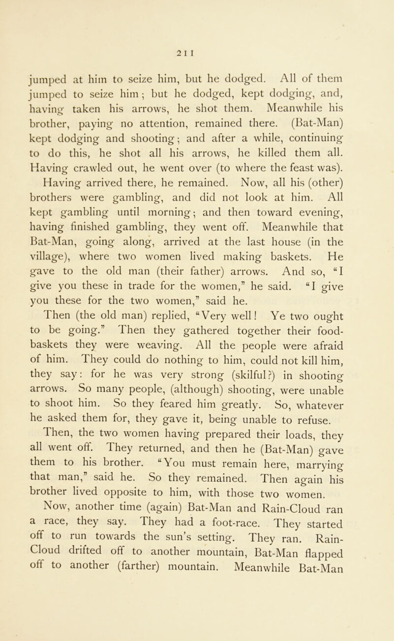 jumped at him to seize him, but he dodged. All of them jumped to seize him ; but he dodged, kept dodging, and, havine taken his arrows, he shot them. Meanwhile his brother, paying no attention, remained there. (Bat-Man) kept dodging and shooting; and after a while, continuing to do this, he shot all his arrows, he killed them all. Having crawled out, he went over (to where the feast was). Having arrived there, he remained. Now, all his (other) brothers were gambling, and did not look at him. All kept gambling until morning; and then toward evening, having finished gambling, they went off. Meanwhile that Bat-Man, going along, arrived at the last house (in the village), where two women lived making baskets. He gave to the old man (their father) arrows. And so, “I give you these in trade for the women,” he said. “I give you these for the two women,” said he. Then (the old man) replied, “Very well! Ye two ought to be going.” Then they gathered together their food- baskets they were weaving. All the people were afraid of him. They could do nothing to him, could not kill him, they say: for he was very strong (skilful ?) in shooting arrows. So many people, (although) shooting, were unable to shoot him. So they feared him greatly. So, whatever he asked them for, they gave it, being unable to refuse. Then, the two women having prepared their loads, they all went off. They returned, and then he (Bat-Man) gave them to his brother. “You must remain here, marrying that man,” said he. So they remained. Then again his brother lived opposite to him, with those two women. Now, another time (again) Bat-Man and Rain-Cloud ran a race, they say. They had a foot-race. They started off to run towards the sun’s setting. They ran. Rain- Cloud drifted off to another mountain, Bat-]Man flapped off to another (farther) mountain. Meanwhile Bat-Man