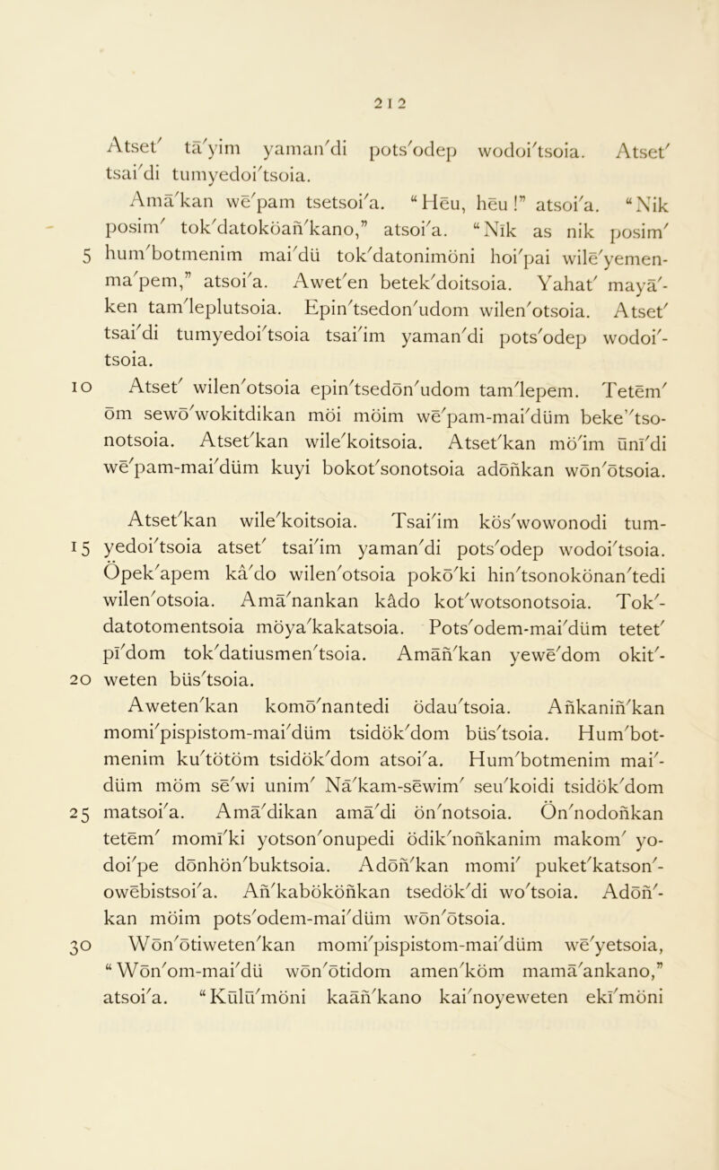 lO Atset' ta'yim yaman'di pots'odep wodoi'tsoia. Atset' tsai^di tumyedoi^tsoia. Ama'kan we'pam tsetsoka. “Heu, heu !” atsoi'a. “Nik posim^ tok^datokoaiVkano,” atsoka. “Nik as nik posim' 5 hum botmenim mai dii tok^datonimoni hoi^pai wile^yemen- ma pern, atsoi a. Awet^en betek^doitsoia. Yahab maya^- ken tamdeplutsoia. Epin^tsedonYdom wilenYtsoia. AtseE tsakdi tumyedoi^tsoia tsakim yamanMi potsYdep wodok- tsoia. Atsek wilen'otsoia epiYtsedoYudom tamdepem. Tetem om sewo^wokitdikan moi moim we^pam-makdilm beke’dso- notsoia. Atsekkan wile'koitsoia. Atsekkan modm unkdi we^pam-makdlim kuyi bokoksonotsoia adohkan won^otsoia. Atsekkan wile^koitsoia. Tsakim kos^wowonodi tum- 15 yedoktsoia atsek tsakim yamaYdi pots'odep wodoktsoia. Opek^apem kado wileYotsoia poko^ki hindsonokonandedi wilen^otsoia. Ama^nankan kado kokwotsonotsoia. Tok^- datotomentsoia moya^kakatsoia. PotsYdem-makdiim tetek pkdom tokMatiusmendsoia. AmaYkan yewe^dom okik- 20 weten biisdsoia. Aweten'kan komo^nantedi odaudsoia. AnkaniYkan mornkpispistom-makdiim tsidokMom biisdsoia. Hum^bot- menim kudotom tsidok^dom atsoka. Hum^botmenim mak- diim mom sewi unim^ Na^kam-sewim^ seYkoidi tsidokMom 25 matsoka. AmaMikan amaMi on^notsoia. Ondiodonkan tetem^ momkki yotson^onupedi odikYohkanim makom^ yo- doi^pe donhon^buktsoia. AdoiVkan momk pukekkatsoik- owebistsoka. AYkabokohkan tsedoEdi wodsoia. Adoh^- kan moim pots^odem-maiMlim won^otsoia. 30 Won^otiweten^kan momkpispistom-mai^dum we^yetsoia, “WonYm-makdii won^otidom amen^kom mama^ankano,” atsoka. “Kulrkmoni kaaiYkano kaiYoyeweten ekkmoni
