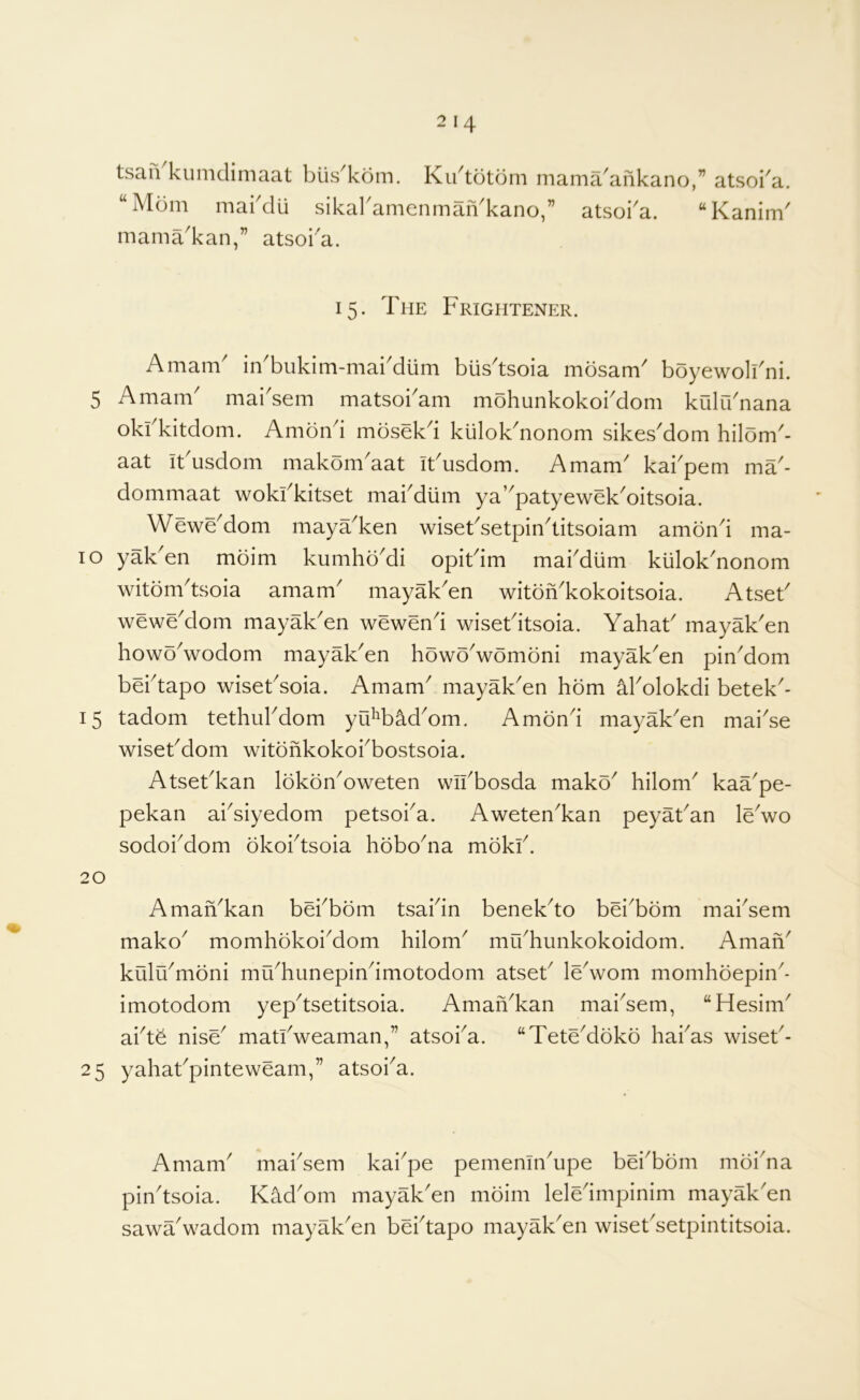 tsaii kumdimaat biis^kom. Kibtotdrn mama^ankano “Mom makdii sikal'amenmaiVkano,” atsoka. mama'kan,” atsoi'a. ” atsoi^a. “ Kanim' 15. The Frightener. A mam in bukim-mai^diim biis^tsoia mosam^ boyewoli^ni. 5 A mam maisem matsoiam mohunkokoidom kulu'nana okbkitdom. Amond mosekd kuloknonom sikesdom hilom- aat ibusdom makomaat iFusdom. Amam kabpem ma- dommaat wokFkitset mabdiim ya’patyewekoitsoia. Wewedom mayaken wisetsetpintitsoiam amond ma- 10 yaken moim kumhbdi opiFim mabdiim kuloknonom witomTsoia amam mayaken witonkokoitsoia. Atset wewedom mayaken wewend wiseFitsoia. YahaF mayaken howowodom mayaken howowomoni mayaken pindom bebtapo wiseFsoia. Amam mayaken horn Molokdi betek- 15 tadom tethubdom yiFb^dom. Amond mayaken maise wiseFdom witdfikokobbostsoia. AtseFkan lokonoweten wibbosda mako hilom kaape- pekan absiyedom petsoia. Awetenkan peyaFan lewo sodoidom okobtsoia hobona mokb. 20 Amankan bebbom tsabin benekto beibom mabsem mako momhokoidom hilom mibhunkokoidorn. Amafi kulrbmoni muhunepinimotodom atseF lewom momhoepin* imotodom yeptsetitsoia. AmaiVkan maisem, “Hesim abt^ nise matbweaman,” atsoba. “Tetedoko habas wiseF- 25 yahaFpinteweam,” atsoia. Amam mabsem kaipe pememnupe beibom moina pintsoia. Kadom mayaken moim leledmpinim mayak'en sawawadom mayaken bebtapo mayaken wiseFsetpintitsoia.