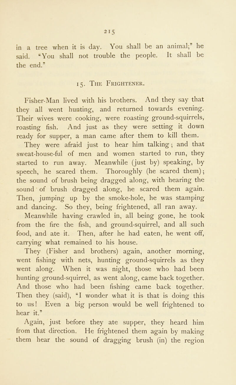 in a tree when it is clay. You shall be an animal;” he said. “You shall not trouble the people. It shall be the end.” 15. The Frightener. Fisher-Man lived with his brothers. And they say that they all went hunting, and returned towards evening. Their wives were cooking, were roasting ground-squirrels, roasting fish. And just as they were setting it down ready for supper, a man came after them to kill them. They were afraid just to hear him talking; and that sweat-house-ful of men and women started to run, they started to run away. Meanwhile (just by) speaking, by speech, he scared them. Thoroughly (he scared them); the sound of brush being dragged along, with hearing the sound' of brush dragged along, he scared them again. Then, jumping up by the smoke-hole, he was stamping and dancing. So they, being frightened, all ran away. Meanwhile having crawled in, all being gone, he took from the fire the fish, and ground-squirrel, and all such food, and ate it. Then, after he had eaten, he went off, carrying what remained to his house. They (Fisher and brothers) again, another morning, went fishing with nets, hunting ground-squirrels as they went along. When it was night, those who had been hunting ground-squirrel, as went along, came back together. And those who had been fishing came back together. Then they (said), “I wonder what it is that is doing this to us! Even a big person would be well frightened to hear it.” Again, just before they ate supper, they heard him from that direction. He frightened them again by making them hear the sound of dragging brush (in) the region
