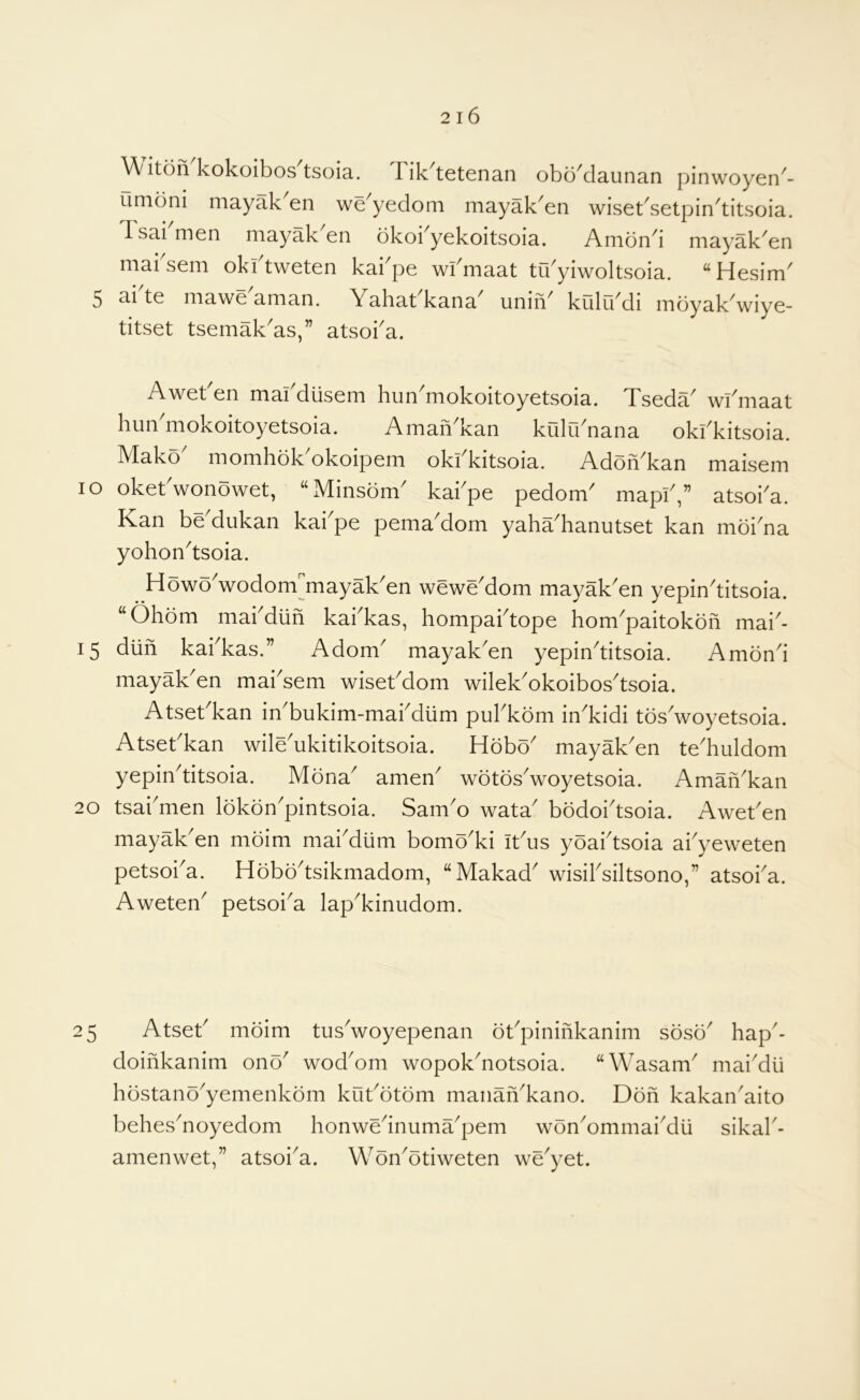 iton'kokoibos^tsoia. Tik'tetenan obo'daunan pinwoyen- unidni mayak en we yedom mayak^en wiset^setpin^titsoia. Tsai men mayak en okoi^yekoitsoia. Amon^i mayak^en maksem okftweten kakpe wkmaat trkyiwoltsoia. “Hesim^ 5 ai te mawe aman. Yaliat kana unin^ kulikdi mdyak wiye- titset tsemak^as,” atsoka. Awet en makdiisem hun^mokoitoyetsoia. Tseda^ wkmaat him mokoitoyetsoia. Amah kan kulu^nana okkkitsoia. Mako momhok okoipem okkkitsoia. AdohTan maisem lo okekwonowet, “xMinsdm^ kakpe pedom^ mapk,” atsoka. Kan be'dukan kai'pe pema'dom yahaTanutset kan moi'na yohon^tsoia. HowoVodom^mayak^en wewe^om mayakAn yepin^titsoia. “Ohbm makdiih kakkas, hompaktope hom'paitokoh mai- 15 diih kakkas.” Adom^ mayak^en yepinTtsoia. Amond mayak'en mai'sem wisekdom wilek'okoibos'tsoia. Atsekkan inTukim-makdiim pukkom inTidi tosVoyetsoia. Atsekkan wile^ukitikoitsoia. Hobo^ mayak^en teTuldom yepin^titsoia. Mona^ amen^ wotosVoyetsoia. AmahTan 20 tsakmen Ibkdn'pintsoia. Sam'o wata' bodoi'tsoia. Aweken mayak^en moim mai^diim bomoTi ikus yoaktsoia akyeweten petsoka. Hobo^tsikmadom, “Makad' wisiksiltsono,” atsoka. Aweten^ petsoka lapTinudom. 25 Atsek mbim tusVoyepenan bkpinihkanim sosb' hap- doihkanim ono' wod^om wopokdiotsoia. “Wasam' mai^dti hbstano^yemenkbm kukbtbm manaiTkano. Don kakan^aito behesToyedom honwednuma^pem wbn^ommai^dii sikak- amenwet,” atsoi^a. Wbn^otiweten we^yet.