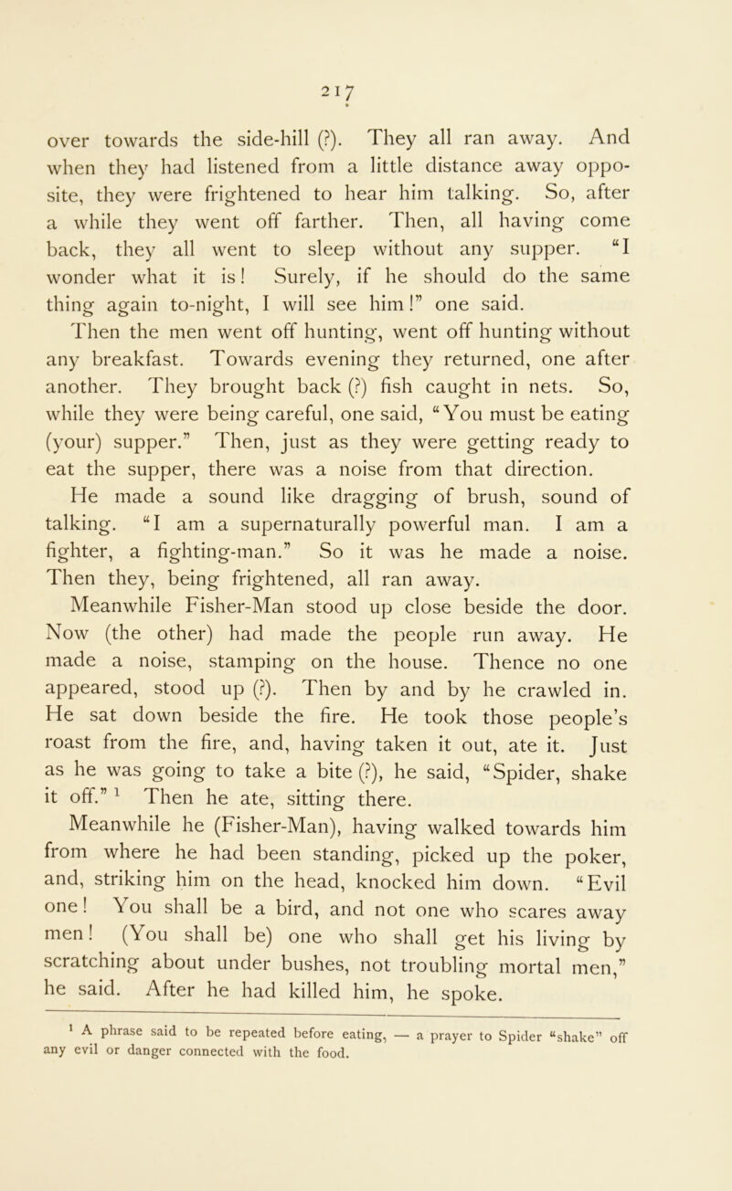 over towards the side-hill (?). They all ran away. And when they had listened from a little distance away oppo- site, they were frightened to hear him talking. So, after a while they went off farther. Then, all having come back, they all went to sleep without any supper. “I wonder what it is! Surely, if he should do the same thinor ag^ain to-nig^ht, I will see him!” one said. Then the men went off hunting, went off hunting without any breakfast. Towards evening they returned, one after another. They brought back (?) fish caught in nets. So, while they were being careful, one said, “You must be eating (your) supper.” Then, just as they were getting ready to eat the supper, there was a noise from that direction. He made a sound like dragging of brush, sound of talking. “I am a supernaturally powerful man. I am a fighter, a fighting-man.” So it was he made a noise. Then they, being frightened, all ran away. Meanwhile Fisher-Man stood up close beside the door. Now (the other) had made the people run away. He made a noise, stamping on the house. Thence no one appeared, stood up (?). Then by and by he crawled in. He sat down beside the fire. He took those people’s roast from the fire, and, having taken it out, ate it. Just as he was going to take a bite (?), he said, “Spider, shake it off.” ^ Then he ate, sitting there. Meanwhile he (Fisher-Man), having walked towards him from where he had been standing, picked up the poker, and, striking him on the head, knocked him down. “Evil one! You shall be a bird, and not one who scares away men! (You shall be) one who shall get his living by scratching about under bushes, not troubling mortal men,” he said. After he had killed him, he spoke. ^ A phrase said to be repeated before eating, — a prayer to Spider “shake” off any evil or danger connected with the food.
