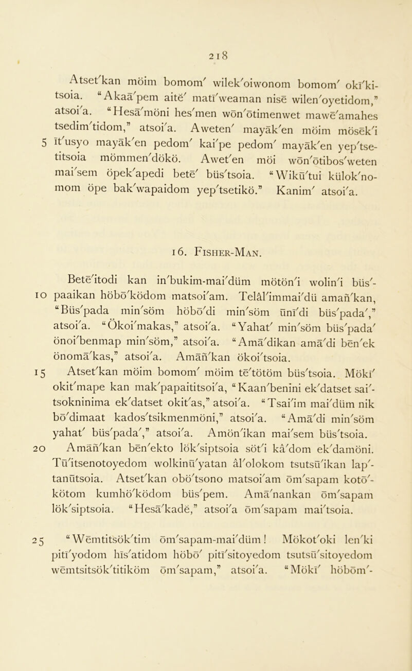Atset kan moim bomom^ wilek^oiwonom bomom^ okl^ki- tsoia. “Akaa^pem ait6^ matfweaman nise wilen^oyetidom,” atsoi a. “Hesamoni hes^men won^otimenwet mawe^amahes tsedim tidom,” atsoka. Aweten^ mayak^en moim mosekd 5 it'usyo mayak'en pedom kabpe pedom' mayak'en yep'tse- titsoia mommenMbko. Aweben moi won'otibos'weten mai sem bpek apedi bete bus tsoia. ^Wiku^tui kiilok^no- mom ope bak'wapaidom yep'tsetiko.” Kanim atsoka. 16. Fisher-Man. 15 Betedtodi kan in'bukim-makdlim motbnd wolind biis^- 10 paaikan hobo kbdom matsobam. TelMdmmakdu amah^kan, “Biis'pada min'sbm hoboMi rnin'som unfdi biis'padaV atsoba. “Okobmakas,” atsoka. “YahaF minYom blis'pada onobbenmap miiFsom,” atsoba. ‘‘AmaMikan amaMi benYk onoma'kas,” atsoba. AmaiVkan okoi'tsoia. AtseFkan moim bomom' moim te'totom blis'tsoia. Moki' okiFmape kan mak'papaititsoba, “KaaYbenini ek'datset sai'- tsokninima ekMatset okiFas,” atsoba. “Tsabim mabdiim nik boMimaat kados^tsikmenmoni,” atsoba. “AmaMi min^sdm yahaF biis'padaV atsoba. Amondkan mabsem biis'tsoia. AmaYkan benYkto lokYiptsoia soFi kaMom ek'damoni. Tudtsenotoyedom wolkinu'yatan aFolokom tsutsCFikan lap'- tanutsoia. AtseFkan obo^tsono matsobam omYapam kotY- kbtom kumho^kodom biis^pem. AmYnankan omYapam lokYiptsoia. “HesYkade,” atsoba om'sapam mabtsoia. 20 25 “ Wemtitsok^tim omYapam-mabdiim! MokotYki len'ki pitFyodom hls^atidom hobo' pitFsitoyedom tsutsu'sitoyedom wemtsitsok'titikom om'sapam,” atsoi'a. “MokF hobom'-
