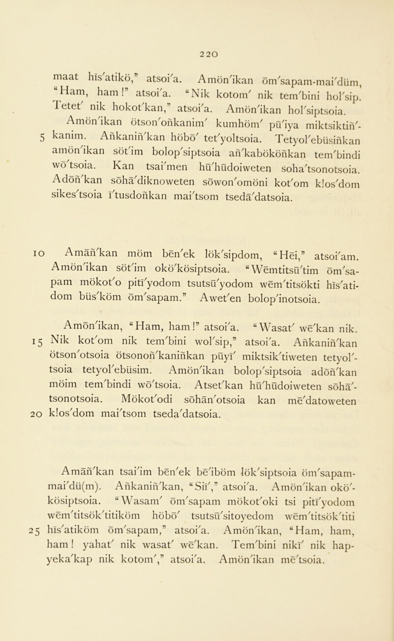 maat his atiko,” atsoi^a. Amon^ikan om^sapam-mai^dum, “Ham, ham!” atsoka. “Nik kotonV nik tem^bini hoksip! Tetet nik hokokkan,” atsoka. Amondkan hoksiptsoia. Ambndkan otson'ohkanim' kumhom' pudya miktsiktiiV- 5 kanim. AhkaniiVkan hcibo tet'yoltsoia. Tetyokebiisinkan amondkan sokim bolop'siptsoia aiVkabokohkan tem'bindi wo'tsoia. Kan tsakmen hu'hudoiweten soha'tsonotsoia. Adoh kan soha^diknoweten sowon^ombni kokom kios^dom sikes^tsoia ktusdohkan mai'tsom tseda'datsoia. lo AmaiVkan mom ben'ek lok'sipdom, “Hd,” atsokam. Amondkan sokim okodcosiptsoia. “Wemtitsiktim omsa- pam mokoko pitkyodom tsutsu^yodom wem^titsokti his^ati- dom biis kom om^sapam.” Aweken bolop^inotsoia. Amondkan, “Ham, ham!” atsoka. “Wasak we^kan nik. 15 Nik kokom nik tenkbini woksip,” atsoi'a. Ahkanih'kan otson'otsoia otsonoiVkanihkan puyk miktsikdiweten tetyok- tsoia tetyokebusim. Amon^ikan bolopdiptsoia adoh^kan moim tenkbindi wodsoia. Atsekkan hikhudoiweten soha'- tsonotsoia. Mokokodi sohan^otsoia kan me^datoweten 20 k!os'dom maidsom tseda'datsoia. Amah^kan tsaidm beikek bedbom lokdiptsoia bmdapam- makdu(m). Ahkanih'kan, “Sik,” atsoka. Amondkan oko'- kosiptsoia. “Wasarn^ onksapam mbkokoki tsi pitkyodom wemditsokditikom hobo tsutsrksitoyedom wemditsokditi 25 hisatikom omdsapam,” atsoka. Amonikan, “Ham, ham, ham ! yahak nik wasak wekan. Tembini nikk nik hap- yekakap nik kotom,” atsoia. Amondkan medsoia.